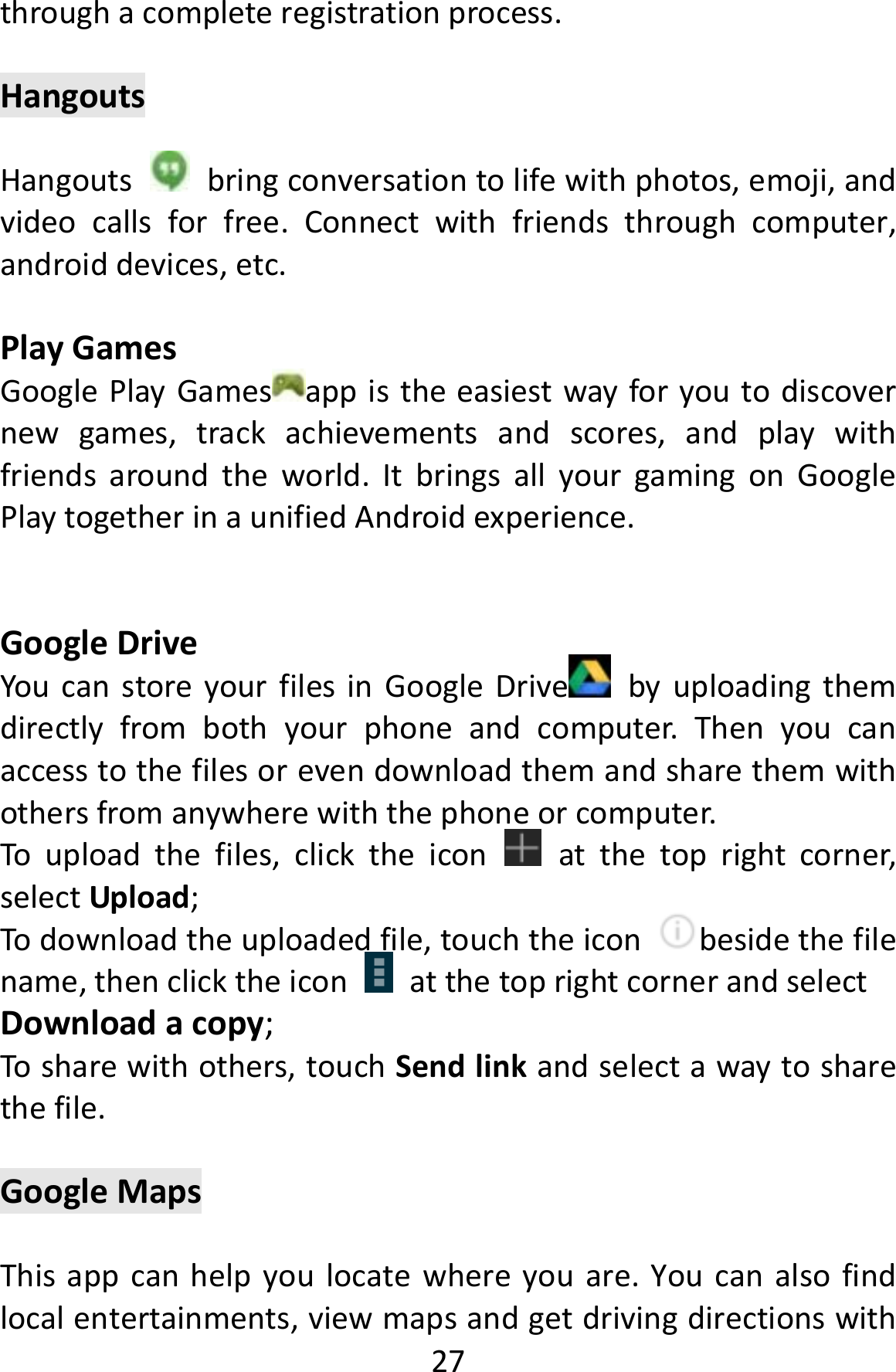  27throughacompleteregistrationprocess.HangoutsHangouts  bringconversationtolifewithphotos,emoji,andvideocallsforfree.Connectwithfriendsthroughcomputer,androiddevices,etc.PlayGamesGooglePlayGames appistheeasiestwayforyoutodiscovernewgames,trackachievementsandscores,andplaywithfriendsaroundtheworld.ItbringsallyourgamingonGooglePlaytogetherinaunifiedAndroidexperience.GoogleDriveYoucanstoreyourfilesinGoogleDrive byuploadingthemdirectlyfrombothyourphoneandcomputer.Thenyoucanaccesstothefilesorevendownloadthemandsharethemwithothersfromanywherewiththephoneorcomputer.Touploadthefiles,clicktheicon  atthetoprightcorner,selectUpload;Todownloadtheuploadedfile,touchtheiconbesidethefilename,thenclicktheiconatthetoprightcornerandselectDownloadacopy;Tosharewithothers,touchSendlinkandselectawaytosharethefile.GoogleMapsThisappcanhelpyoulocatewhereyouare.Youcanalsofindlocalentertainments,viewmapsandgetdrivingdirectionswith