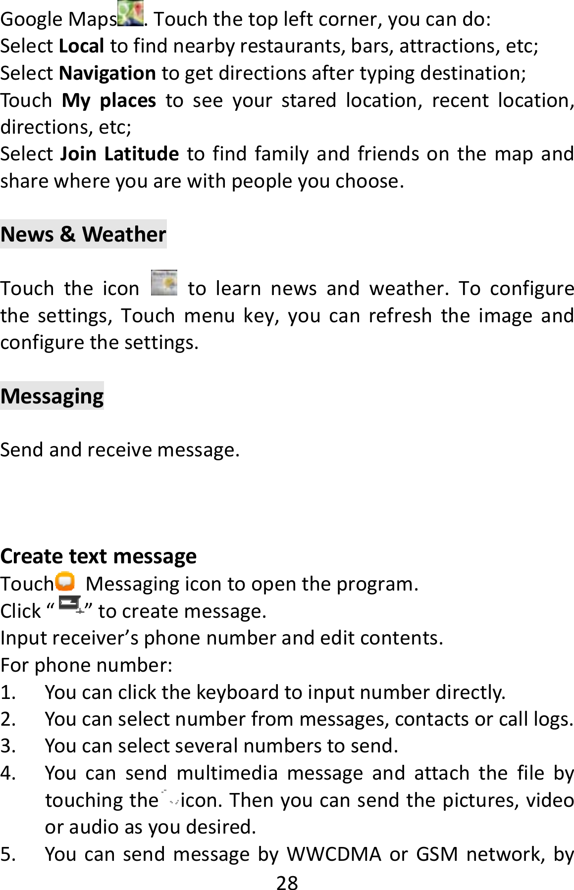  28GoogleMaps .Touchthetopleftcorner,youcando:SelectLocaltofindnearbyrestaurants,bars,attractions,etc;SelectNavigationtogetdirectionsaftertypingdestination;TouchMyplacestoseeyourstaredlocation,recentlocation,directions,etc;SelectJoinLatitudetofindfamilyandfriendsonthemapandsharewhereyouarewithpeopleyouchoose.News&amp;WeatherTouchtheicon  tolearnnewsandweather.Toconfigurethesettings,Touchmenukey,youcanrefreshtheimageandconfigurethesettings.MessagingSendandreceivemessage.CreatetextmessageTouch Messagingicontoopentheprogram.Click“”tocreatemessage.Inputreceiver’sphonenumberandeditcontents.Forphonenumber:1. Youcanclickthekeyboardtoinputnumberdirectly.2. Youcanselectnumberfrommessages,contactsorcalllogs.3. Youcanselectseveralnumberstosend.4. Youcansendmultimediamessageandattachthefilebytouchingthe icon.Thenyoucansendthepictures,videooraudioasyoudesired.5. YoucansendmessagebyWWCDMAorGSMnetwork,by