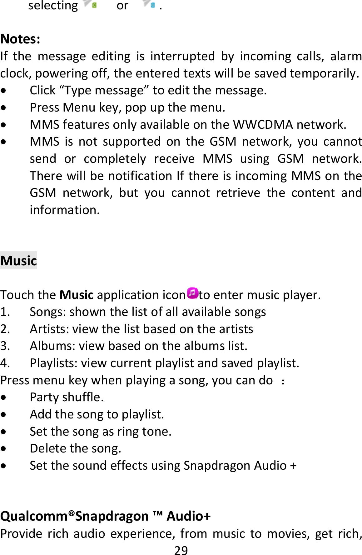  29selecting or.Notes:Ifthemessageeditingisinterruptedbyincomingcalls,alarmclock,poweringoff,theenteredtextswillbesavedtemporarily. Click“Typemessage”toeditthemessage. PressMenukey,popupthemenu. MMSfeaturesonlyavailableontheWWCDMAnetwork. MMSisnotsupportedontheGSMnetwork,youcannotsendorcompletelyreceiveMMSusingGSMnetwork.TherewillbenotificationIfthereisincomingMMSontheGSMnetwork,butyoucannotretrievethecontentandinformation.MusicTouchtheMusicapplicationicon toentermusicplayer.1. Songs:shownthelistofallavailablesongs2. Artists:viewthelistbasedontheartists3. Albums:viewbasedonthealbumslist.4. Playlists:viewcurrentplaylistandsavedplaylist.Pressmenukeywhenplayingasong,youcando： Partyshuffle. Addthesongtoplaylist. Setthesongasringtone. Deletethesong. SetthesoundeffectsusingSnapdragonAudio+Qualcomm®Snapdragon™Audio+Providerichaudioexperience,frommusictomovies,getrich,