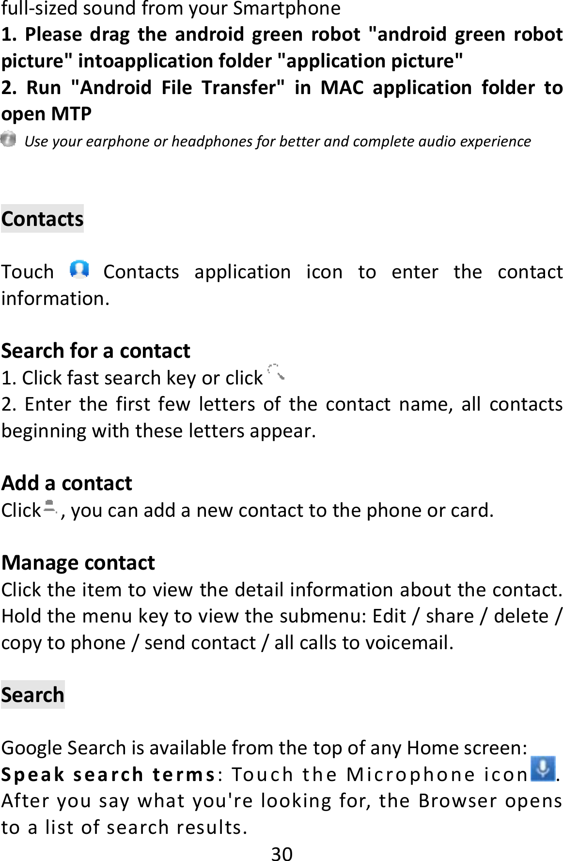  30full‐sizedsoundfromyourSmartphone1.Pleasedragtheandroidgreenrobot&quot;androidgreenrobotpicture&quot;intoapplicationfolder&quot;applicationpicture&quot;2.Run&quot;AndroidFileTransfer&quot;inMACapplicationfoldertoopenMTPUseyourearphoneorheadphonesforbetterandcompleteaudioexperienceContactsTouch  Contactsapplicationicontoenterthecontactinformation.Searchforacontact1.Clickfastsearchkeyorclick 2.Enterthefirstfewlettersofthecontactname,allcontactsbeginningwiththeselettersappear.AddacontactClick ,youcanaddanewcontacttothephoneorcard.ManagecontactClicktheitemtoviewthedetailinformationaboutthecontact.Holdthemenukeytoviewthesubmenu:Edit/share/delete/copytophone/sendcontact/allcallstovoicemail.SearchGoogleSearchisavailablefromthetopofanyHomescreen:Speaksearchterms:TouchtheMicrophoneicon .Afteryousaywhatyou&apos;relookingfor,theBrowseropenstoalistofsearchresults.