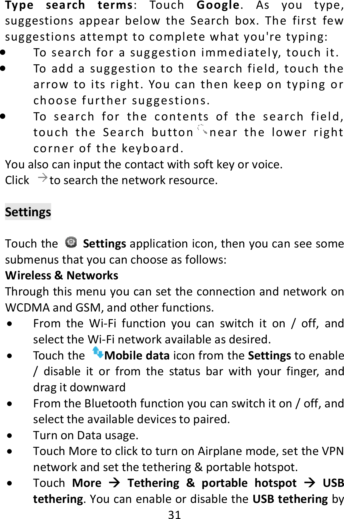  31Typesearchterms:TouchGoogle.Asyoutype,suggestionsappearbelowtheSearchbox.Thefirstfewsuggestionsattempttocompletewhatyou&apos;retyping: Tosearchforasuggestionimmediately,touchit. Toaddasuggestiontothesearchfield,touchthearrowtoitsright.Youcanthenkeepontypingorchoosefurthersuggestions. Tosearchforthecontentsofthesearchfield,touchtheSearchbutton nearthelowerrightcornerofthekeyboard.Youalsocaninputthecontactwithsoftkeyorvoice.Clicktosearchthenetworkresource.SettingsTouchtheSettingsapplicationicon,thenyoucanseesomesubmenusthatyoucanchooseasfollows:Wireless&amp;NetworksThroughthismenuyoucansettheconnectionandnetworkonWCDMAandGSM,andotherfunctions. FromtheWi‐Fifunctionyoucanswitchiton/off,andselecttheWi‐Finetworkavailableasdesired. TouchtheMobiledataiconfromtheSettingstoenable/disableitorfromthestatusbarwithyourfinger,anddragitdownward FromtheBluetoothfunctionyoucanswitchiton/off,andselecttheavailabledevicestopaired. TurnonDatausage. TouchMoretoclicktoturnonAirplanemode,settheVPNnetworkandsetthetethering&amp;portablehotspot. TouchMoreTethering&amp;portablehotspotUSBtethering.YoucanenableordisabletheUSBtetheringby