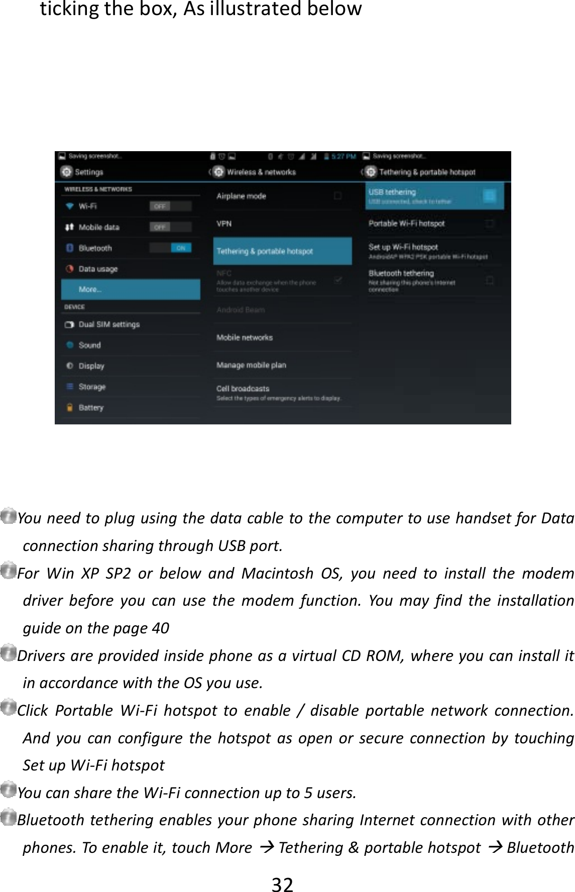  32tickingthebox,AsillustratedbelowYouneedtoplugusingthedatacabletothecomputertousehandsetforDataconnectionsharingthroughUSBport.ForWinXPSP2orbelowandMacintoshOS,youneedtoinstallthemodemdriverbeforeyoucanusethemodemfunction.Youmayfindtheinstallationguideonthepage40DriversareprovidedinsidephoneasavirtualCDROM,whereyoucaninstallitinaccordancewiththeOSyouuse.ClickPortableWi‐Fihotspottoenable/disableportablenetworkconnection.AndyoucanconfigurethehotspotasopenorsecureconnectionbytouchingSetupWi‐FihotspotYoucansharetheWi‐Ficonnectionupto5users.BluetoothtetheringenablesyourphonesharingInternetconnectionwithotherphones.Toenableit,touchMoreTethering&amp;portablehotspotBluetooth