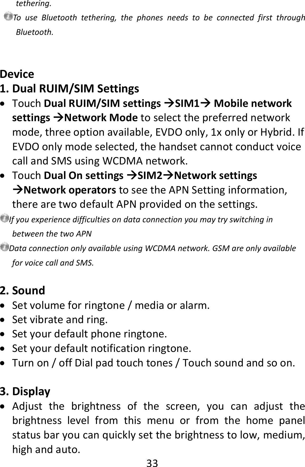  33tethering.TouseBluetoothtethering,thephonesneedstobeconnectedfirstthroughBluetooth.Device1. DualRUIM/SIMSettings TouchDualRUIM/SIMsettingsSIM1MobilenetworksettingsNetworkModetoselectthepreferrednetworkmode,threeoptionavailable,EVDOonly,1xonlyorHybrid.IfEVDOonlymodeselected,thehandsetcannotconductvoicecallandSMSusingWCDMAnetwork. TouchDualOnsettingsSIM2NetworksettingsNetworkoperatorstoseetheAPNSettinginformation,therearetwodefaultAPNprovidedonthesettings.IfyouexperiencedifficultiesondataconnectionyoumaytryswitchinginbetweenthetwoAPNDataconnectiononlyavailableusingWCDMAnetwork.GSMareonlyavailableforvoicecallandSMS.2. Sound Setvolumeforringtone/mediaoralarm. Setvibrateandring. Setyourdefaultphoneringtone. Setyourdefaultnotificationringtone. Turnon/offDialpadtouchtones/Touchsoundandsoon.3. Display Adjustthebrightnessofthescreen,youcanadjustthebrightnesslevelfromthismenuorfromthehomepanelstatusbaryoucanquicklysetthebrightnesstolow,medium,highandauto.