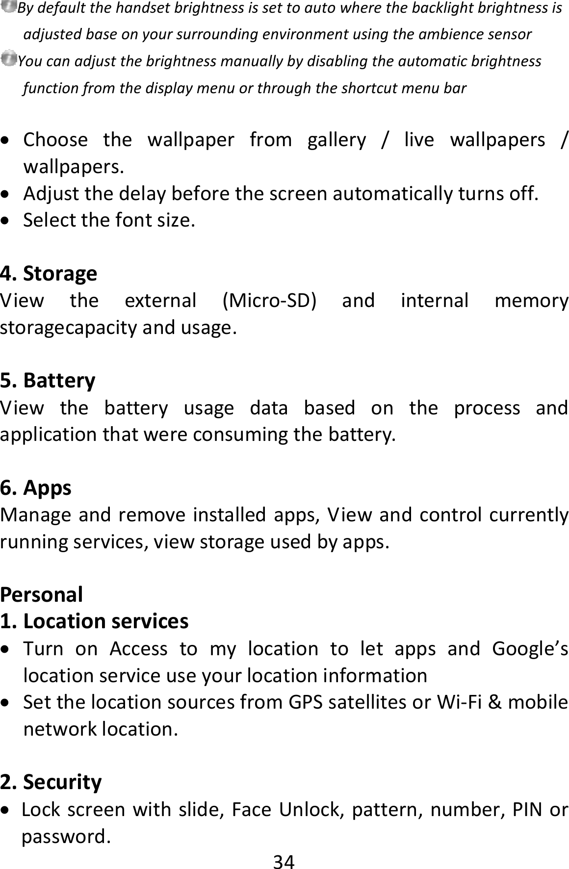  34BydefaultthehandsetbrightnessissettoautowherethebacklightbrightnessisadjustedbaseonyoursurroundingenvironmentusingtheambiencesensorYoucanadjustthebrightnessmanuallybydisablingtheautomaticbrightnessfunctionfromthedisplaymenuorthroughtheshortcutmenubar Choosethewallpaperfromgallery/livewallpapers/wallpapers. Adjustthedelaybeforethescreenautomaticallyturnsoff. Selectthefontsize.4. StorageViewtheexternal(Micro‐SD)andinternalmemorystoragecapacityandusage.5. BatteryViewthebatteryusagedatabasedontheprocessandapplicationthatwereconsumingthebattery.6. AppsManageandremoveinstalledapps,Viewandcontrolcurrentlyrunningservices,viewstorageusedbyapps.Personal1. Locationservices TurnonAccesstomylocationtoletappsandGoogle’slocationserviceuseyourlocationinformation SetthelocationsourcesfromGPSsatellitesorWi‐Fi&amp;mobilenetworklocation.2. Security Lockscreenwithslide,FaceUnlock,pattern,number,PINorpassword.