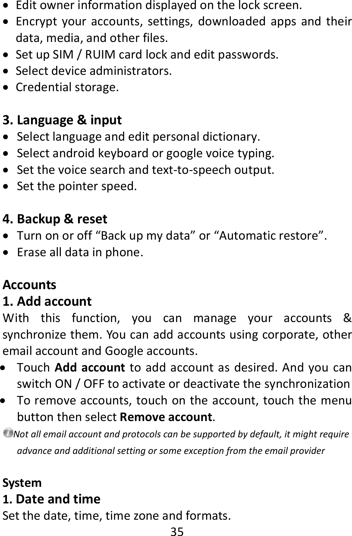  35 Editownerinformationdisplayedonthelockscreen. Encryptyouraccounts,settings,downloadedappsandtheirdata,media,andotherfiles. SetupSIM/RUIMcardlockandeditpasswords. Selectdeviceadministrators. Credentialstorage.3. Language&amp;input Selectlanguageandeditpersonaldictionary. Selectandroidkeyboardorgooglevoicetyping. Setthevoicesearchandtext‐to‐speechoutput. Setthepointerspeed.4. Backup&amp;reset Turnonoroff“Backupmydata”or“Automaticrestore”. Erasealldatainphone.Accounts1. AddaccountWiththisfunction,youcanmanageyouraccounts&amp;synchronizethem.Youcanaddaccountsusingcorporate,otheremailaccountandGoogleaccounts. TouchAddaccounttoaddaccountasdesired.AndyoucanswitchON/OFFtoactivateordeactivatethesynchronization Toremoveaccounts,touchontheaccount,touchthemenubuttonthenselectRemoveaccount.Notallemailaccountandprotocolscanbesupportedbydefault,itmightrequireadvanceandadditionalsettingorsomeexceptionfromtheemailproviderSystem1.DateandtimeSetthedate,time,timezoneandformats.