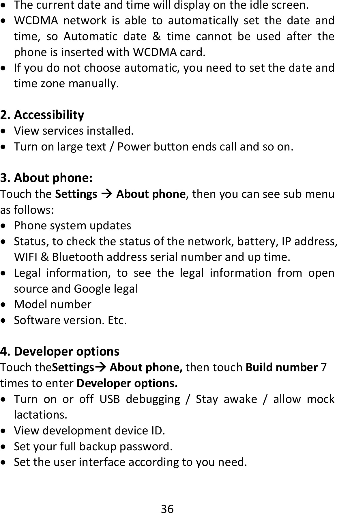  36 Thecurrentdateandtimewilldisplayontheidlescreen. WCDMAnetworkisabletoautomaticallysetthedateandtime,soAutomaticdate&amp;timecannotbeusedafterthephoneisinsertedwithWCDMAcard. Ifyoudonotchooseautomatic,youneedtosetthedateandtimezonemanually.2. Accessibility Viewservicesinstalled. Turnonlargetext/Powerbuttonendscallandsoon.3. Aboutphone:TouchtheSettingsAboutphone,thenyoucanseesubmenuasfollows: Phonesystemupdates Status,tocheckthestatusofthenetwork,battery,IPaddress,WIFI&amp;Bluetoothaddressserialnumberanduptime. Legalinformation,toseethelegalinformationfromopensourceandGooglelegal Modelnumber Softwareversion.Etc.4. DeveloperoptionsTouchtheSettingsAboutphone,thentouchBuildnumber7timestoenterDeveloperoptions. TurnonoroffUSBdebugging/Stayawake/allowmocklactations. ViewdevelopmentdeviceID. Setyourfullbackuppassword. Settheuserinterfaceaccordingtoyouneed.