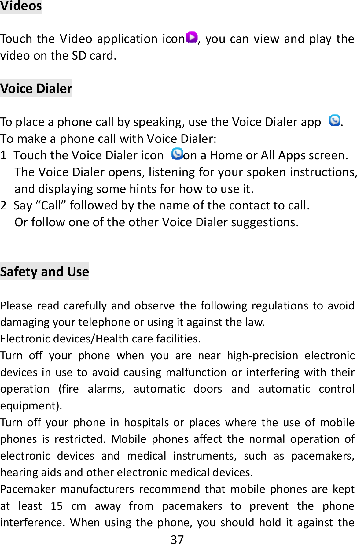  37VideosTouchtheVideoapplicationicon ,youcanviewandplaythevideoontheSDcard.VoiceDialerToplaceaphonecallbyspeaking,usetheVoiceDialerapp.TomakeaphonecallwithVoiceDialer:1 TouchtheVoiceDialericononaHomeorAllAppsscreen.TheVoiceDialeropens,listeningforyourspokeninstructions,anddisplayingsomehintsforhowtouseit.2 Say“Call”followedbythenameofthecontacttocall.OrfollowoneoftheotherVoiceDialersuggestions.SafetyandUsePleasereadcarefullyandobservethefollowingregulationstoavoiddamagingyourtelephoneorusingitagainstthelaw.Electronicdevices/Healthcarefacilities.Turnoffyourphonewhenyouarenearhigh‐precisionelectronicdevicesinusetoavoidcausingmalfunctionorinterferingwiththeiroperation(firealarms,automaticdoorsandautomaticcontrolequipment).Turnoffyourphoneinhospitalsorplaceswheretheuseofmobilephonesisrestricted.Mobilephonesaffectthenormaloperationofelectronicdevicesandmedicalinstruments,suchaspacemakers,hearingaidsandotherelectronicmedicaldevices.Pacemakermanufacturersrecommendthatmobilephonesarekeptatleast15cmawayfrompacemakerstopreventthephoneinterference.Whenusingthephone,youshouldholditagainstthe
