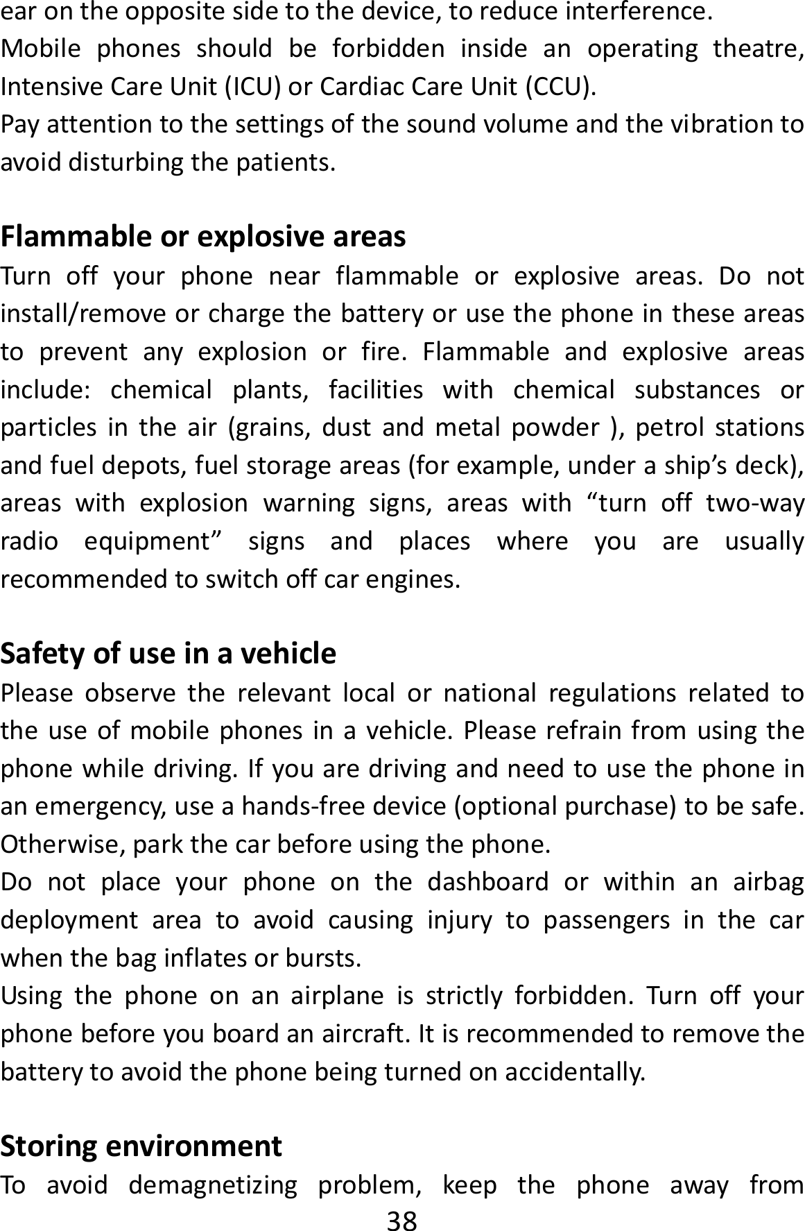  38earontheoppositesidetothedevice,toreduceinterference.Mobilephonesshouldbeforbiddeninsideanoperatingtheatre,IntensiveCareUnit(ICU)orCardiacCareUnit(CCU).Payattentiontothesettingsofthesoundvolumeandthevibrationtoavoiddisturbingthepatients.FlammableorexplosiveareasTurnoffyourphonenearflammableorexplosiveareas.Donotinstall/removeorchargethebatteryorusethephoneintheseareastopreventanyexplosionorfire.Flammableandexplosiveareasinclude:chemicalplants,facilitieswithchemicalsubstancesorparticlesintheair(grains,dustandmetalpowder),petrolstationsandfueldepots,fuelstorageareas(forexample,underaship’sdeck),areaswithexplosionwarningsigns,areaswith“turnofftwo‐wayradioequipment”signsandplaceswhereyouareusuallyrecommendedtoswitchoffcarengines.SafetyofuseinavehiclePleaseobservetherelevantlocalornationalregulationsrelatedtotheuseofmobilephonesinavehicle.Pleaserefrainfromusingthephonewhiledriving.Ifyouaredrivingandneedtousethephoneinanemergency,useahands‐freedevice(optionalpurchase)tobesafe.Otherwise,parkthecarbeforeusingthephone.Donotplaceyourphoneonthedashboardorwithinanairbagdeploymentareatoavoidcausinginjurytopassengersinthecarwhenthebaginflatesorbursts.Usingthephoneonanairplaneisstrictlyforbidden.Turnoffyourphonebeforeyouboardanaircraft.Itisrecommendedtoremovethebatterytoavoidthephonebeingturnedonaccidentally.StoringenvironmentToavoiddemagnetizingproblem,keepthephoneawayfrom