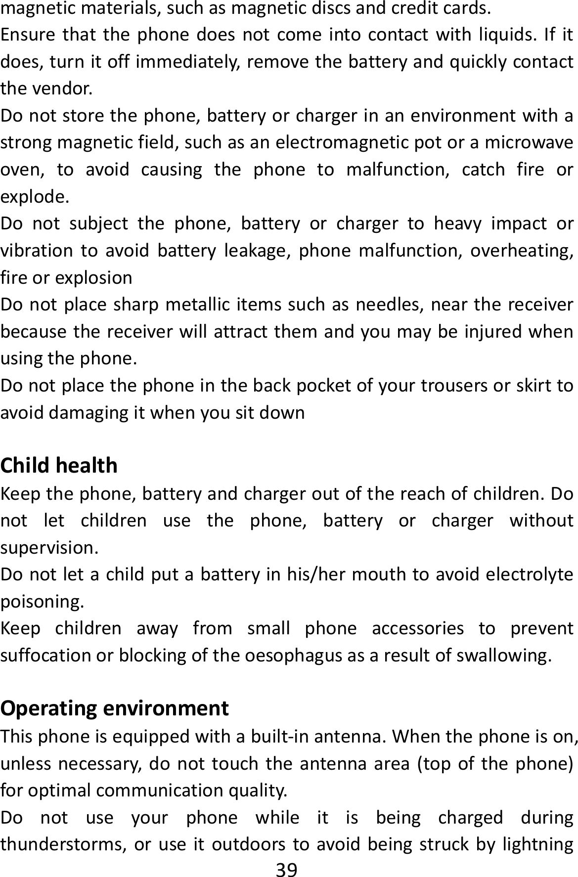  39magneticmaterials,suchasmagneticdiscsandcreditcards.Ensurethatthephonedoesnotcomeintocontactwithliquids.Ifitdoes,turnitoffimmediately,removethebatteryandquicklycontactthevendor.Donotstorethephone,batteryorchargerinanenvironmentwithastrongmagneticfield,suchasanelectromagneticpotoramicrowaveoven,toavoidcausingthephonetomalfunction,catchfireorexplode.Donotsubjectthephone,batteryorchargertoheavyimpactorvibrationtoavoidbatteryleakage,phonemalfunction,overheating,fireorexplosionDonotplacesharpmetallicitemssuchasneedles,nearthereceiverbecausethereceiverwillattractthemandyoumaybeinjuredwhenusingthephone.DonotplacethephoneinthebackpocketofyourtrousersorskirttoavoiddamagingitwhenyousitdownChildhealthKeepthephone,batteryandchargeroutofthereachofchildren.Donotletchildrenusethephone,batteryorchargerwithoutsupervision.Donotletachildputabatteryinhis/hermouthtoavoidelectrolytepoisoning.Keepchildrenawayfromsmallphoneaccessoriestopreventsuffocationorblockingoftheoesophagusasaresultofswallowing.OperatingenvironmentThisphoneisequippedwithabuilt‐inantenna.Whenthephoneison,unlessnecessary,donottouchtheantennaarea(topofthephone)foroptimalcommunicationquality.Donotuseyourphonewhileitisbeingchargedduringthunderstorms,oruseitoutdoorstoavoidbeingstruckbylightning