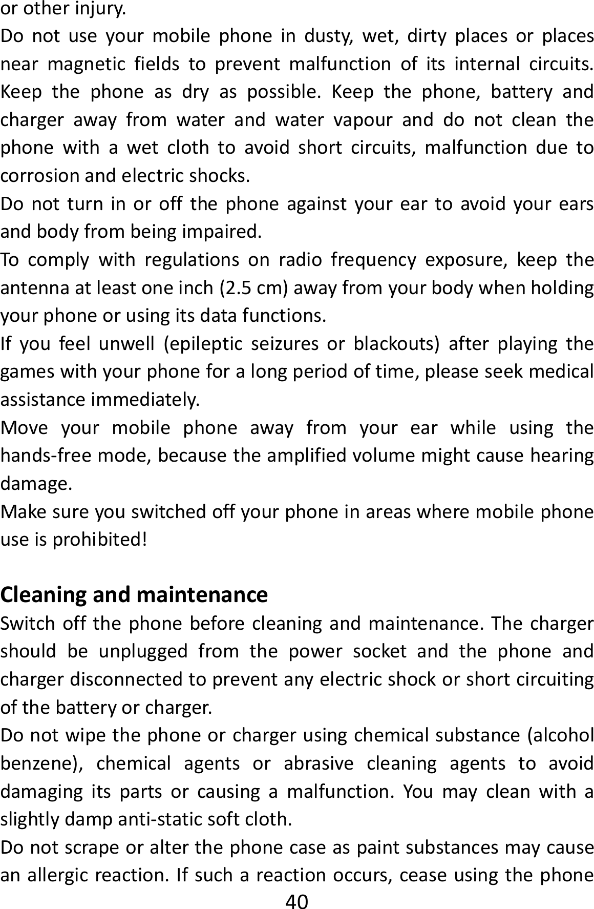  40orotherinjury.Donotuseyourmobilephoneindusty,wet,dirtyplacesorplacesnearmagneticfieldstopreventmalfunctionofitsinternalcircuits.Keepthephoneasdryaspossible.Keepthephone,batteryandchargerawayfromwaterandwatervapouranddonotcleanthephonewithawetclothtoavoidshortcircuits,malfunctionduetocorrosionandelectricshocks.Donotturninoroffthephoneagainstyoureartoavoidyourearsandbodyfrombeingimpaired.Tocomplywithregulationsonradiofrequencyexposure,keeptheantennaatleastoneinch(2.5cm)awayfromyourbodywhenholdingyourphoneorusingitsdatafunctions.Ifyoufeelunwell(epilepticseizuresorblackouts)afterplayingthegameswithyourphoneforalongperiodoftime,pleaseseekmedicalassistanceimmediately.Moveyourmobilephoneawayfromyourearwhileusingthehands‐freemode,becausetheamplifiedvolumemightcausehearingdamage.Makesureyouswitchedoffyourphoneinareaswheremobilephoneuseisprohibited!CleaningandmaintenanceSwitchoffthephonebeforecleaningandmaintenance.Thechargershouldbeunpluggedfromthepowersocketandthephoneandchargerdisconnectedtopreventanyelectricshockorshortcircuitingofthebatteryorcharger.Donotwipethephoneorchargerusingchemicalsubstance(alcoholbenzene),chemicalagentsorabrasivecleaningagentstoavoiddamagingitspartsorcausingamalfunction.Youmaycleanwithaslightlydampanti‐staticsoftcloth.Donotscrapeoralterthephonecaseaspaintsubstancesmaycauseanallergicreaction.Ifsuchareactionoccurs,ceaseusingthephone