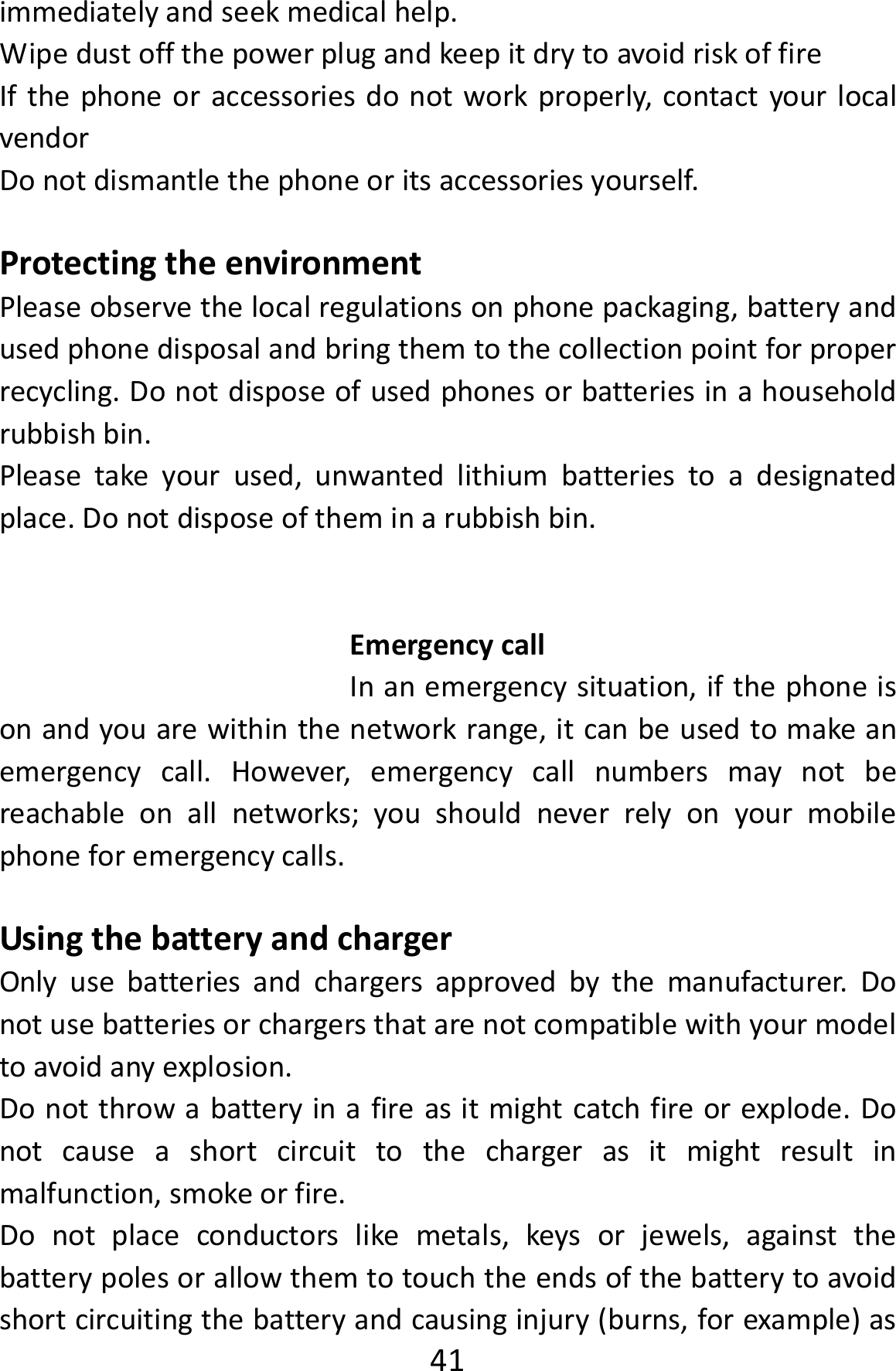  41immediatelyandseekmedicalhelp.WipedustoffthepowerplugandkeepitdrytoavoidriskoffireIfthephoneoraccessoriesdonotworkproperly,contactyourlocalvendorDonotdismantlethephoneoritsaccessoriesyourself.ProtectingtheenvironmentPleaseobservethelocalregulationsonphonepackaging,batteryandusedphonedisposalandbringthemtothecollectionpointforproperrecycling.Donotdisposeofusedphonesorbatteriesinahouseholdrubbishbin.Pleasetakeyourused,unwantedlithiumbatteriestoadesignatedplace.Donotdisposeoftheminarubbishbin.EmergencycallInanemergencysituation,ifthephoneisonandyouarewithinthenetworkrange,itcanbeusedtomakeanemergencycall.However,emergencycallnumbersmaynotbereachableonallnetworks;youshouldneverrelyonyourmobilephoneforemergencycalls.UsingthebatteryandchargerOnlyusebatteriesandchargersapprovedbythemanufacturer.Donotusebatteriesorchargersthatarenotcompatiblewithyourmodeltoavoidanyexplosion.Donotthrowabatteryinafireasitmightcatchfireorexplode.Donotcauseashortcircuittothechargerasitmightresultinmalfunction,smokeorfire.Donotplaceconductorslikemetals,keysorjewels,againstthebatterypolesorallowthemtotouchtheendsofthebatterytoavoidshortcircuitingthebatteryandcausinginjury(burns,forexample)as