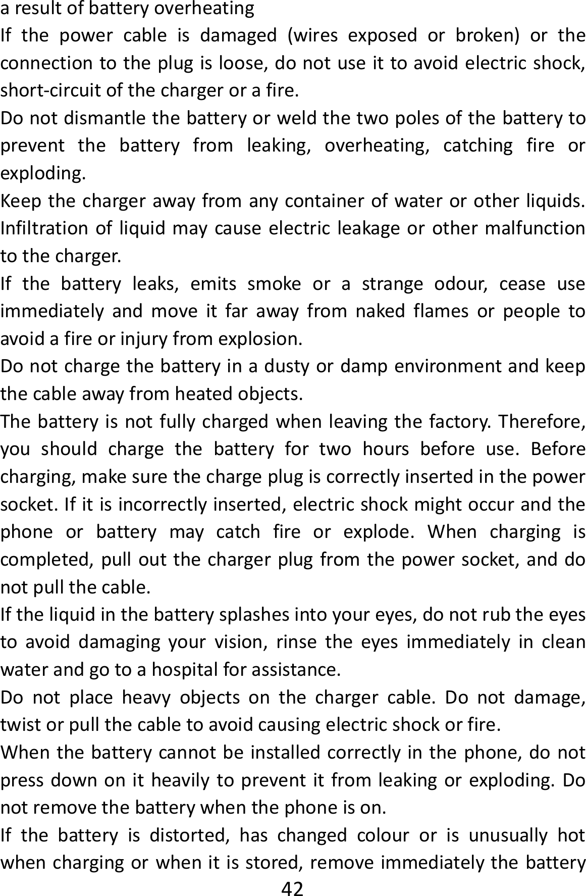  42aresultofbatteryoverheatingIfthepowercableisdamaged(wiresexposedorbroken)ortheconnectiontotheplugisloose,donotuseittoavoidelectricshock,short‐circuitofthechargerorafire.Donotdismantlethebatteryorweldthetwopolesofthebatterytopreventthebatteryfromleaking,overheating,catchingfireorexploding.Keepthechargerawayfromanycontainerofwaterorotherliquids.Infiltrationofliquidmaycauseelectricleakageorothermalfunctiontothecharger.Ifthebatteryleaks,emitssmokeorastrangeodour,ceaseuseimmediatelyandmoveitfarawayfromnakedflamesorpeopletoavoidafireorinjuryfromexplosion.Donotchargethebatteryinadustyordampenvironmentandkeepthecableawayfromheatedobjects.Thebatteryisnotfullychargedwhenleavingthefactory.Therefore,youshouldchargethebatteryfortwohoursbeforeuse.Beforecharging,makesurethechargeplugiscorrectlyinsertedinthepowersocket.Ifitisincorrectlyinserted,electricshockmightoccurandthephoneorbatterymaycatchfireorexplode.Whenchargingiscompleted,pulloutthechargerplugfromthepowersocket,anddonotpullthecable.Iftheliquidinthebatterysplashesintoyoureyes,donotrubtheeyestoavoiddamagingyourvision,rinsetheeyesimmediatelyincleanwaterandgotoahospitalforassistance.Donotplaceheavyobjectsonthechargercable.Donotdamage,twistorpullthecabletoavoidcausingelectricshockorfire.Whenthebatterycannotbeinstalledcorrectlyinthephone,donotpressdownonitheavilytopreventitfromleakingorexploding.Donotremovethebatterywhenthephoneison.Ifthebatteryisdistorted,haschangedcolourorisunusuallyhotwhenchargingorwhenitisstored,removeimmediatelythebattery