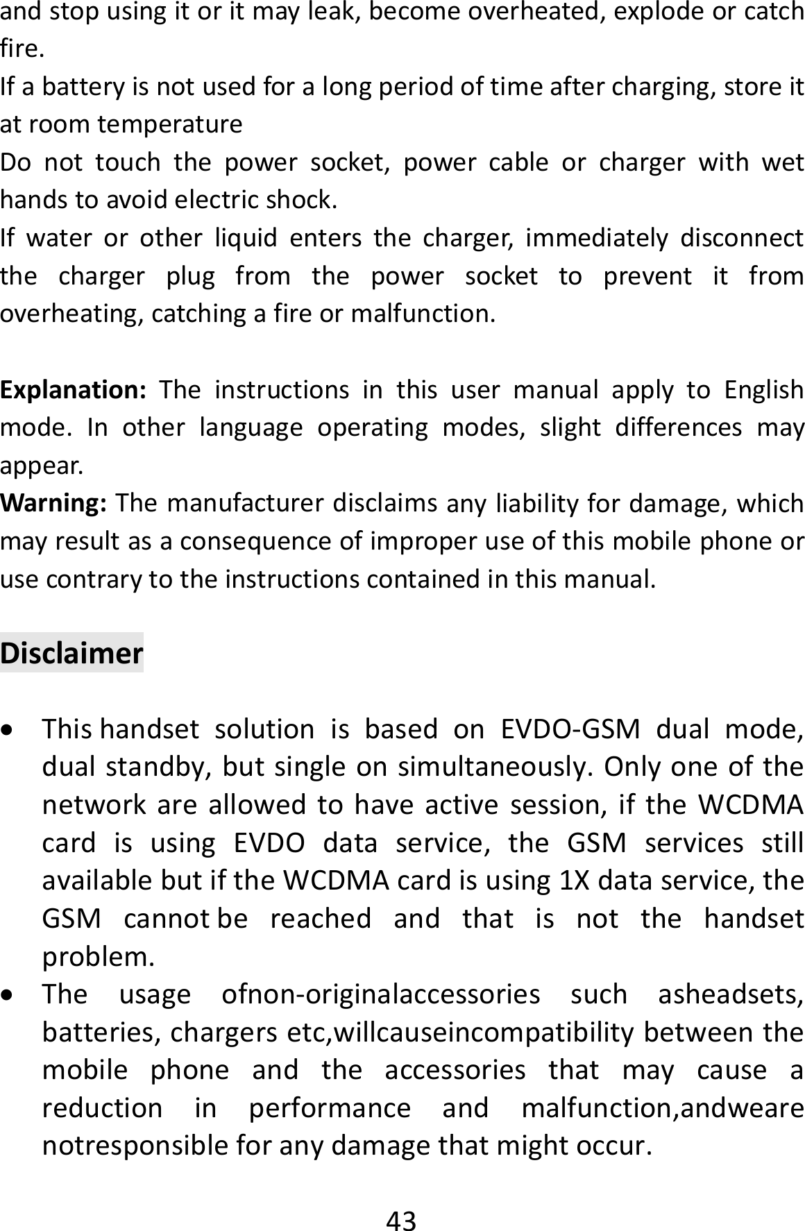  43andstopusingitoritmayleak,becomeoverheated,explodeorcatchfire.Ifabatteryisnotusedforalongperiodoftimeaftercharging,storeitatroomtemperatureDonottouchthepowersocket,powercableorchargerwithwethandstoavoidelectricshock.Ifwaterorotherliquidentersthecharger,immediatelydisconnectthechargerplugfromthepowersockettopreventitfromoverheating,catchingafireormalfunction.Explanation:TheinstructionsinthisusermanualapplytoEnglishmode.Inotherlanguageoperatingmodes,slightdifferencesmayappear.Warning:Themanufacturerdisclaimsanyliabilityfordamage,whichmayresultasaconsequenceofimproperuseofthismobilephoneorusecontrarytotheinstructionscontainedinthismanual.Disclaimer ThishandsetsolutionisbasedonEVDO‐GSMdualmode,dualstandby,butsingleonsimultaneously.Onlyoneofthenetworkareallowedtohaveactivesession,iftheWCDMAcardisusingEVDOdataservice,theGSMservicesstillavailablebutiftheWCDMAcardisusing1Xdataservice,theGSMcannotbereachedandthatisnotthehandsetproblem. Theusageofnon‐originalaccessoriessuchasheadsets,batteries,chargersetc,willcauseincompatibilitybetweenthemobilephoneandtheaccessoriesthatmaycauseareductioninperformanceandmalfunction,andwearenotresponsibleforanydamagethatmightoccur.
