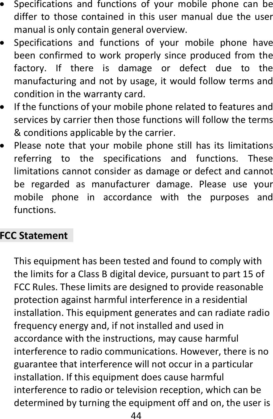  44 Specificationsandfunctionsofyourmobilephonecanbediffertothosecontainedinthisusermanualduetheusermanualisonlycontaingeneraloverview. Specificationsandfunctionsofyourmobilephonehavebeenconfirmedtoworkproperlysinceproducedfromthefactory.Ifthereisdamageordefectduetothemanufacturingandnotbyusage,itwouldfollowtermsandconditioninthewarrantycard. Ifthefunctionsofyourmobilephonerelatedtofeaturesandservicesbycarrierthenthosefunctionswillfollowtheterms&amp;conditionsapplicablebythecarrier. Pleasenotethatyourmobilephonestillhasitslimitationsreferringtothespecificationsandfunctions.Theselimitationscannotconsiderasdamageordefectandcannotberegardedasmanufacturerdamage.Pleaseuseyourmobilephoneinaccordancewiththepurposesandfunctions.FCCStatementThisequipmenthasbeentestedandfoundtocomplywiththelimitsforaClassBdigitaldevice,pursuanttopart15ofFCCRules.Theselimitsaredesignedtoprovidereasonableprotectionagainstharmfulinterferenceinaresidentialinstallation.Thisequipmentgeneratesandcanradiateradiofrequencyenergyand,ifnotinstalledandusedinaccordancewiththeinstructions,maycauseharmfulinterferencetoradiocommunications.However,thereisnoguaranteethatinterferencewillnotoccurinaparticularinstallation.Ifthisequipmentdoescauseharmfulinterferencetoradioortelevisionreception,whichcanbedeterminedbyturningtheequipmentoffandon,theuseris