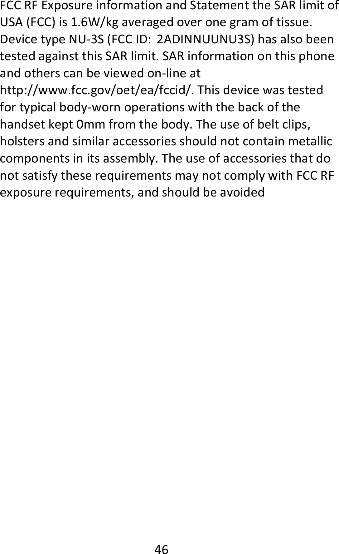  46FCCRFExposureinformationandStatementtheSARlimitofUSA(FCC)is1.6W/kgaveragedoveronegramoftissue.DevicetypeNU‐3S(FCCID:2ADINNUUNU3S)hasalsobeentestedagainstthisSARlimit.SARinformationonthisphoneandotherscanbeviewedon‐lineathttp://www.fcc.gov/oet/ea/fccid/.Thisdevicewastestedfortypicalbody‐wornoperationswiththebackofthehandsetkept0mmfromthebody.Theuseofbeltclips,holstersandsimilaraccessoriesshouldnotcontainmetalliccomponentsinitsassembly.TheuseofaccessoriesthatdonotsatisfytheserequirementsmaynotcomplywithFCCRFexposurerequirements,andshouldbeavoided