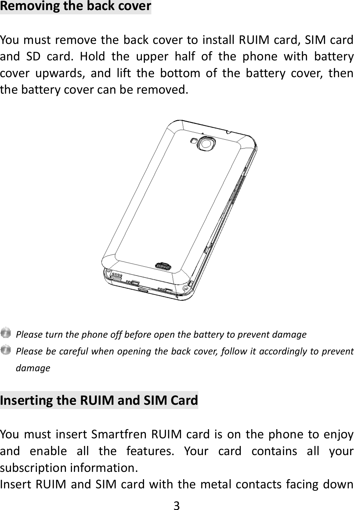  3 RemovingthebackcoverYoumustremovethebackcovertoinstallRUIMcard,SIMcardandSDcard.Holdtheupperhalfofthephonewithbatterycoverupwards,andliftthebottomofthebatterycover,thenthebatterycovercanberemoved.PleaseturnthephoneoffbeforeopenthebatterytopreventdamagePleasebecarefulwhenopeningthebackcover,followitaccordinglytopreventdamageInsertingtheRUIMandSIMCardYoumustinsertSmartfrenRUIMcardisonthephonetoenjoyandenableallthefeatures.Yourcardcontainsallyoursubscriptioninformation.InsertRUIMandSIMcardwiththemetalcontactsfacingdown