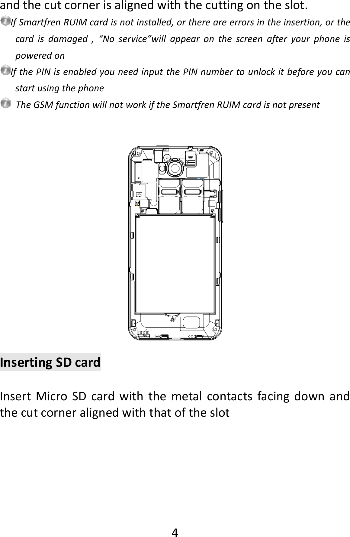  4andthecutcornerisalignedwiththecuttingontheslot.IfSmartfrenRUIMcardisnotinstalled,orthereareerrorsintheinsertion,orthecardisdamaged,“Noservice”willappearonthescreenafteryourphoneispoweredonIfthePINisenabledyouneedinputthePINnumbertounlockitbeforeyoucanstartusingthephoneTheGSMfunctionwillnotworkiftheSmartfrenRUIMcardisnotpresentInsertingSDcardInsertMicroSDcardwiththemetalcontactsfacingdownandthecutcorneralignedwiththatoftheslot