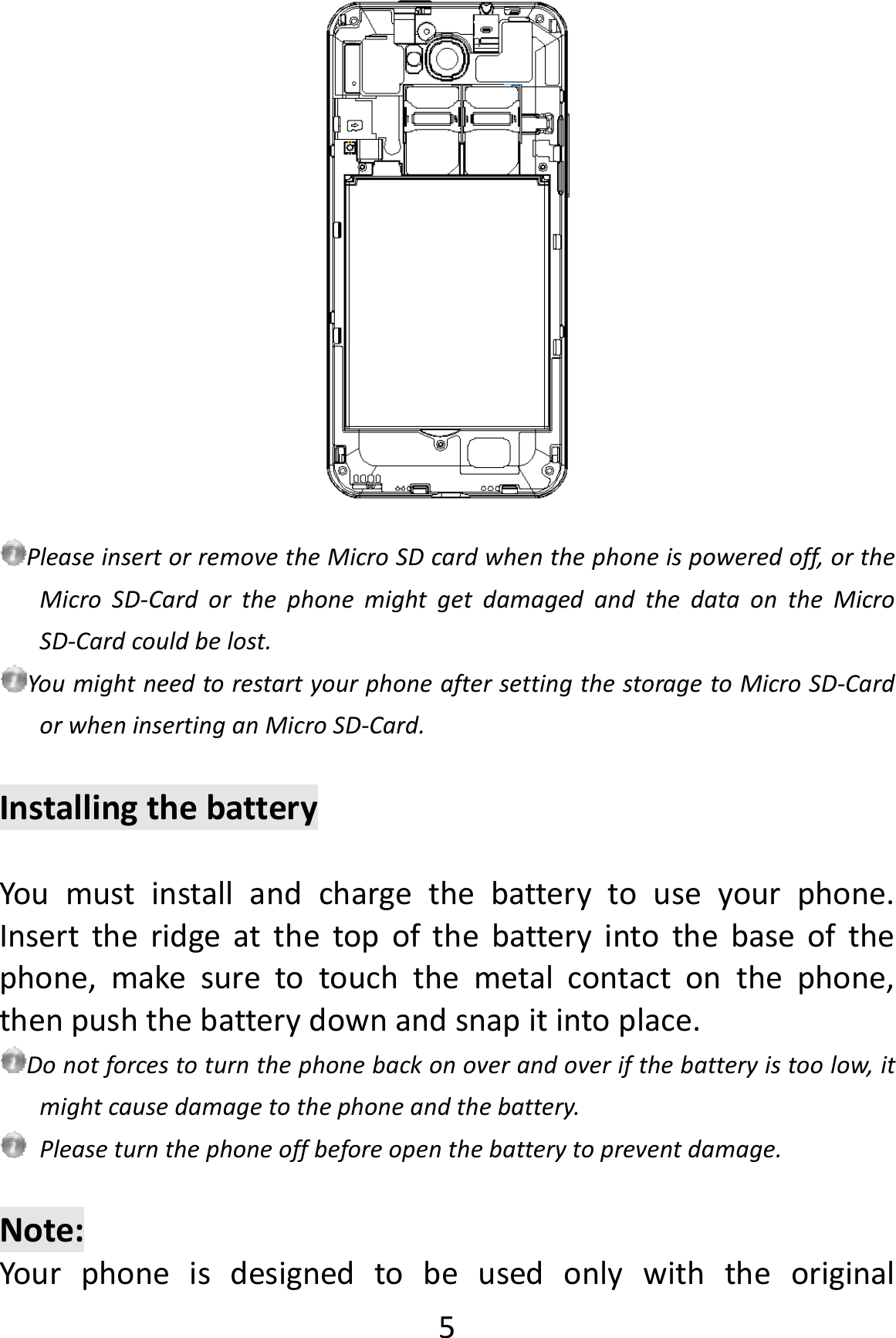  5PleaseinsertorremovetheMicroSDcardwhenthephoneispoweredoff,ortheMicroSD‐CardorthephonemightgetdamagedandthedataontheMicroSD‐Cardcouldbelost.YoumightneedtorestartyourphoneaftersettingthestoragetoMicroSD‐CardorwheninsertinganMicroSD‐Card.InstallingthebatteryYoumustinstallandchargethebatterytouseyourphone.Inserttheridgeatthetopofthebatteryintothebaseofthephone,makesuretotouchthemetalcontactonthephone,thenpushthebatterydownandsnapitintoplace.Donotforcestoturnthephonebackonoverandoverifthebatteryistoolow,itmightcausedamagetothephoneandthebattery.Pleaseturnthephoneoffbeforeopenthebatterytopreventdamage.Note:Yourphoneisdesignedtobeusedonlywiththeoriginal