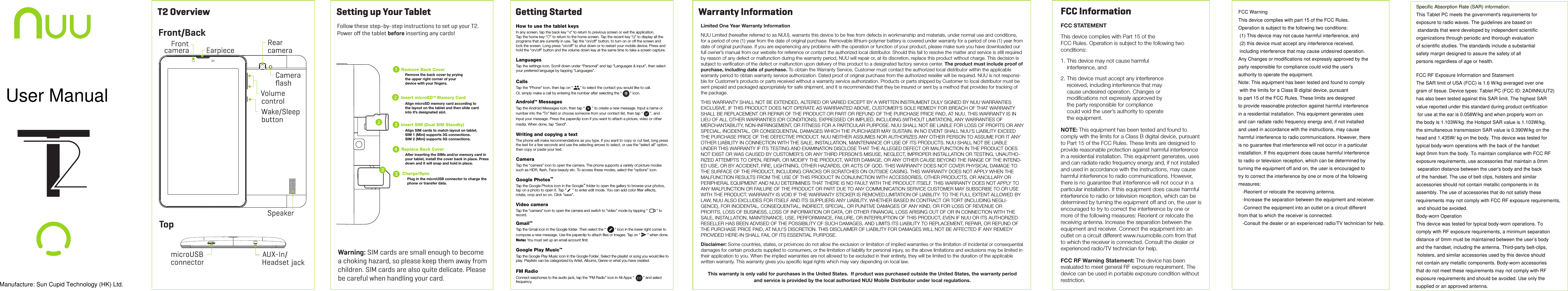 T2 OverviewFront/BackTopGetting StartedSetting up Your Tablet How to use the tablet keysIn any screen, tap the back key “ ” to return to previous screen or exit the application.Tap the home key “ ” to return to the home screen. Tap the recent key “ ” to display all theprograms that are currently in use. Tap the “on/off” button, to turn on or off the screen and lock the screen. Long press “on/off” to shut down or to restart your mobile device. Press and  hold the “on/off” button and the volume down key at the same time to take a screen capture.LanguagesTap the settings icon. Scroll down under “Personal” and tap “Languages &amp; input”, then select your preferred language by tapping “Languages”.  CallsTap the “Phone” icon, then tap on “       ” to select the contact you would like to call.Or, simply make a call by entering the number after selecting the “        ” icon.Android™ MessagesTap the Android Messages icon, then tap “       ” to create a new message. Input a name or number into the “To” ﬁeld or choose someone from your contact list, then tap “       ”, and input your message. Press the paperclip icon if you want to attach a picture, video or otherWriting and copying a textThe phone will make recommendations as you type. If you want to copy or cut text, long pressthe text for a few seconds and use the selecting arrows to select, or use the “select all” option,then copy or paste your text.CameraTap the “camera” icon to open the camera. The phone supports a variety of picture modes such as HDR, ﬂash, Face beauty etc. To access these modes, select the “options” icon.Google Photos™Tap the Google Photos icon in the Google™ folder to open the gallery to browse your photos,   tap on a photo to open it. Tap “   ” to enter edit mode. You can add color ﬁlter effects, rotate, crop and so on. Click “save”.Video cameraTap the “camera” icon to open the camera and switch to “video” mode by tapping “ ” to Gmail™Tap the Gmail icon in the Google folder. Then select the “         ” icon in the lower right corner to compose a new message. Use the paperclip to attach ﬁles or images. Tap on “       ” when done. Note: You must set up an email account ﬁrst.Google Play Music™Tap the Google Play Music icon in the Google Folder. Select the playlist or song you would like to play. Playlists can be categorized by Artist, Albums, Genre or what you have created.FM RadioConnect earphones to the audio jack, tap the “FM Radio” icon in All Apps “         ” and select+ media. When done, tap “Send”.record.frequency.Warranty InformationLimited One Year Warranty InformationNUU Limited (hereafter referred to as NUU), warrants this device to be free from defects in workmanship and materials, under normal use and conditions, for a period of one (1) year from the date of original purchase. Removable lithium-polymer battery is covered under warranty for a period of one (1) year from date of original purchase. If you are experiencing any problems with the operation or function of your product, please make sure you have downloaded our full owner’s manual from our website for reference or contact the authorized local distributor. Should this fail to resolve the matter and service is still required by reason of any defect or malfunction during the warranty period, NUU will repair or, at its discretion, replace this product without charge. This decision is subject to veriﬁcation of the defect or malfunction upon delivery of this product to a designated factory service center. The product must include proof of purchase, including date of purchase. To obtain the Warranty Service, Customer must contact the authorized local distributor within the applicable warranty period to obtain warranty service authorization. Dated proof of original purchase from the authorized reseller will be required. NUU is not responsi-ble for Customer’s products or parts received without a warranty service authorization. Products or parts shipped by Customer to local distributor must be sent prepaid and packaged appropriately for safe shipment, and it is recommended that they be insured or sent by a method that provides for tracking of the package.THIS WARRANTY SHALL NOT BE EXTENDED, ALTERED OR VARIED EXCEPT BY A WRITTEN INSTRUMENT DULY SIGNED BY NUU WARRANTIES EXCLUSIVE. IF THIS PRODUCT DOES NOT OPERATE AS WARRANTED ABOVE, CUSTOMER’S SOLE REMEDY FOR BREACH OF THAT WARRANTY SHALL BE REPLACEMENT OR REPAIR OF THE PRODUCT OR PART OR REFUND OF THE PURCHASE PRICE PAID, AT NUU. THIS WARRANTY IS IN LIEU OF ALL OTHER WARRANTIES (OR CONDITIONS), EXPRESSED OR IMPLIED, INCLUDING (WITHOUT LIMITATION), ANY WARRANTIES OF MERCHANTABILITY, NON-INFRINGEMENT, OR FITNESS FOR A PARTICULAR PURPOSE. NUU SHALL NOT BE LIABLE FOR LOSS OF PROFITS OR ANY SPECIAL, INCIDENTAL, OR CONSEQUENTIAL DAMAGES WHICH THE PURCHASER MAY SUSTAIN. IN NO EVENT SHALL NUU’S LIABILITY EXCEED THE PURCHASE PRICE OF THE DEFECTIVE PRODUCT. NUU NEITHER ASSUMES NOR AUTHORIZES ANY OTHER PERSON TO ASSUME FOR IT ANY OTHER LIABILITY IN CONNECTION WITH THE SALE, INSTALLATION, MAINTENANCE OR USE OF ITS PRODUCTS. NUU SHALL NOT BE LIABLE UNDER THIS WARRANTY IF ITS TESTING AND EXAMINATION DISCLOSE THAT THE ALLEGED DEFECT OR MALFUNCTION IN THE PRODUCT DOES NOT EXIST OR WAS CAUSED BY CUSTOMER’S OR ANY THIRD PERSON’S MISUSE, NEGLECT, IMPROPER INSTALLATION OR TESTING, UNAUTHO-RIZED ATTEMPTS TO OPEN, REPAIR, OR MODIFY THE PRODUCT, WATER DAMAGE, OR ANY OTHER CAUSE BEYOND THE RANGE OF THE INTEND-ED USE, OR BY ACCIDENT, FIRE, LIGHTNING, OTHER HAZARDS, OR ACTS OF GOD. THIS WARRANTY DOES NOT COVER PHYSICAL DAMAGE TO THE SURFACE OF THE PRODUCT, INCLUDING CRACKS OR SCRATCHES ON OUTSIDE CASING. THIS WARRANTY DOES NOT APPLY WHEN THE MALFUNCTION RESULTS FROM THE USE OF THIS PRODUCT IN CONJUNCTION WITH ACCESSORIES, OTHER PRODUCTS, OR ANCILLARY OR PERIPHERAL EQUIPMENT AND NUU DETERMINES THAT THERE IS NO FAULT WITH THE PRODUCT ITSELF. THIS WARRANTY DOES NOT APPLY TO ANY MALFUNCTION OR FAILURE OF THE PRODUCT OR PART DUE TO ANY COMMUNICATION SERVICE CUSTOMER MAY SUBSCRIBE TO OR USE WITH THE PRODUCT. WARRANTY IS VOID IF THE WARRANTY STICKER IS REMOVED.LIMITATION OF LIABILITY: TO THE FULL EXTENT ALLOWED BY LAW, NUU ALSO EXCLUDES FOR ITSELF AND ITS SUPPLIERS ANY LIABILITY, WHETHER BASED IN CONTRACT OR TORT (INCLUDING NEGLI-GENCE), FOR INCIDENTAL, CONSEQUENTIAL, INDIRECT, SPECIAL, OR PUNITIVE DAMAGES OF ANY KIND, OR FOR LOSS OF REVENUE OR PROFITS, LOSS OF BUSINESS, LOSS OF INFORMATION OR DATA, OR OTHER FINANCIAL LOSS ARISING OUT OF OR IN CONNECTION WITH THE SALE, INSTALLATION, MAINTENANCE, USE, PERFORMANCE, FAILURE, OR INTERRUPTION OF THIS PRODUCT, EVEN IF NUU OR ITS AUTHORIZED RESELLER HAS BEEN ADVISED OF THE POSSIBILITY OF SUCH DAMAGES, AND LIMITS ITS LIABILITY TO REPLACEMENT, REPAIR, OR REFUND OF THE PURCHASE PRICE PAID, AT NUU’S DISCRETION. THIS DISCLAIMER OF LIABILITY FOR DAMAGES WILL NOT BE AFFECTED IF ANY REMEDY PROVIDED HERE-IN SHALL FAIL OF ITS ESSENTIAL PURPOSE.Disclaimer: Some countries, states, or provinces do not allow the exclusion or limitation of implied warranties or the limitation of incidental or consequential damages for certain products supplied to consumers, or the limitation of liability for personal injury, so the above limitations and exclusions may be limited in their application to you. When the implied warranties are not allowed to be excluded in their entirety, they will be limited to the duration of the applicable written warranty. This warranty gives you speciﬁc legal rights which may vary depending on local law.This warranty is only valid for purchases in the United States.  If product was purchased outside the United States, the warranty periodand service is provided by the local authorized NUU Mobile Distributor under local regulations.FCC InformationFCC STATEMENTThis device complies with Part 15 of theFCC Rules. Operation is subject to the following two conditions:1. This device may not cause harmful    interference, and2. This device must accept any interference     received, including interference that may    cause undesired operation. Changes or    modiﬁcations not expressly approved by    the party responsible for compliance    could void the user’s authority to operate    the equipment.NOTE: This equipment has been tested and found to comply with the limits for a Class B digital device, pursuant to Part 15 of the FCC Rules. These limits are designed to provide reasonable protection against harmful interference in a residential installation. This equipment generates, uses and can radiate radio frequency energy and, if not installed and used in accordance with the instructions, may cause harmful interference to radio communications. However, there is no guarantee that interference will not occur in a particular installation. If this equipment does cause harmful interference to radio or television reception, which can be determined by turning the equipment off and on, the user is encouraged to try to correct the interference by one or more of the following measures: Reorient or relocate the receiving antenna. Increase the separation between the equipment and receiver. Connect the equipment into an outlet on a circuit different www.nuumobile.com from that to which the receiver is connected. Consult the dealer or experienced radio/TV technician for help.FCC RF Warning Statement: The device has been evaluated to meet general RF exposure requirement. The device can be used in portable exposure condition without restriction.Warning: SIM cards are small enough to become a choking hazard, so please keep them away from children. SIM cards are also quite delicate. Please be careful when handling your card.Follow these step-by-step instructions to set up your T2.  Power oﬀ the tablet before inserting any cards!After inserting the SIMs and/or memory card in your tablet, install the cover back in place. Press down and it will snap and hold in place.Plug in the microUSB connector to charge the phone or transfer data.Remove Back CoverInsert microSD™ Memory CardReplace Back CoverCharge/SyncAlign microSD memory card according to the layout on the tablet and then slide card into it’s designated slot.Align SIM cards to match layout on tablet.SIM 1 (Mini) supports 3G connections.SIM 2 (Mini) supports 3G connections.TF12Remove the back cover by prying the upper right corner of your device with your ﬁngers.Insert SIM (Dual SIM Standby)Manufacture: Sun Cupid Technology (HK) Ltd.   User ManualFCC WarningThis device complies with part 15 of the FCC Rules. Operation is subject to the following two conditions: (1) This device may not cause harmful interference, and (2) this device must accept any interference received, including interference that may cause undesired operation.Any Changes or modifications not expressly approved by theparty responsible for compliance could void the user&apos;s authority to operate the equipment. Note: This equipment has been tested and found to comply with the limits for a Class B digital device, pursuant to part 15 of the FCC Rules. These limits are designed to provide reasonable protection against harmful interference in a residential installation. This equipment generates usesand can radiate radio frequency energy and, if not installed and used in accordance with the instructions, may causeharmful interference to radio communications. However, thereis no guarantee that interference will not occur in a particularinstallation. If this equipment does cause harmful interferenceto radio or television reception, which can be determined byturning the equipment off and on, the user is encouraged to try to correct the interference by one or more of the following measures:    -Reorient or relocate the receiving antenna.    -Increase the separation between the equipment and receiver.    -Connect the equipment into an outlet on a circuit different from that to which the receiver is connected.    -Consult the dealer or an experienced radio/TV technician for help. Specific Absorption Rate (SAR) information: This Tablet PC meets the government&apos;s requirements for exposure to radio waves. The guidelines are based on standards that were developed by independent scientific organizations through periodic and thorough evaluation of scientific studies. The standards include a substantial safety margin designed to assure the safety of all persons regardless of age or health. FCC RF Exposure Information and StatementThe SAR limit of USA (FCC) is 1.6 W/kg averaged over one gram of tissue. Device types: Tablet PC (FCC ID: 2ADINNUUT2) has also been tested against this SAR limit. The highest SAR value reported under this standard during product certification for use at the ear is 0.058W/kg and when properly worn on the body is 1.103W/kg. the Hotspot SAR value is 1.103W/kg,the simultaneous transmission SAR value is 0.390W/kg on the head and 1.435W/ kg on the body. This device was tested for typical body-worn operations with the back of the handset kept 0mm from the body. To maintain compliance with FCC RF exposure requirements, use accessories that maintain a 0mm separation distance between the user&apos;s body and the back of the handset. The use of belt clips, holsters and similar accessories should not contain metallic components in its assembly. The use of accessories that do not satisfy these requirements may not comply with FCC RF exposure requirements, and should be avoided. Body-worn Operation This device was tested for typical body-worn operations. To comply with RF exposure requirements, a minimum separation distance of 0mm must be maintained between the user’s body and the handset, including the antenna. Third-party belt-clips, holsters, and similar accessories used by this device should not contain any metallic components. Body-worn accessories that do not meet these requirements may not comply with RF exposure requirements and should be avoided. Use only thesupplied or an approved antenna.  