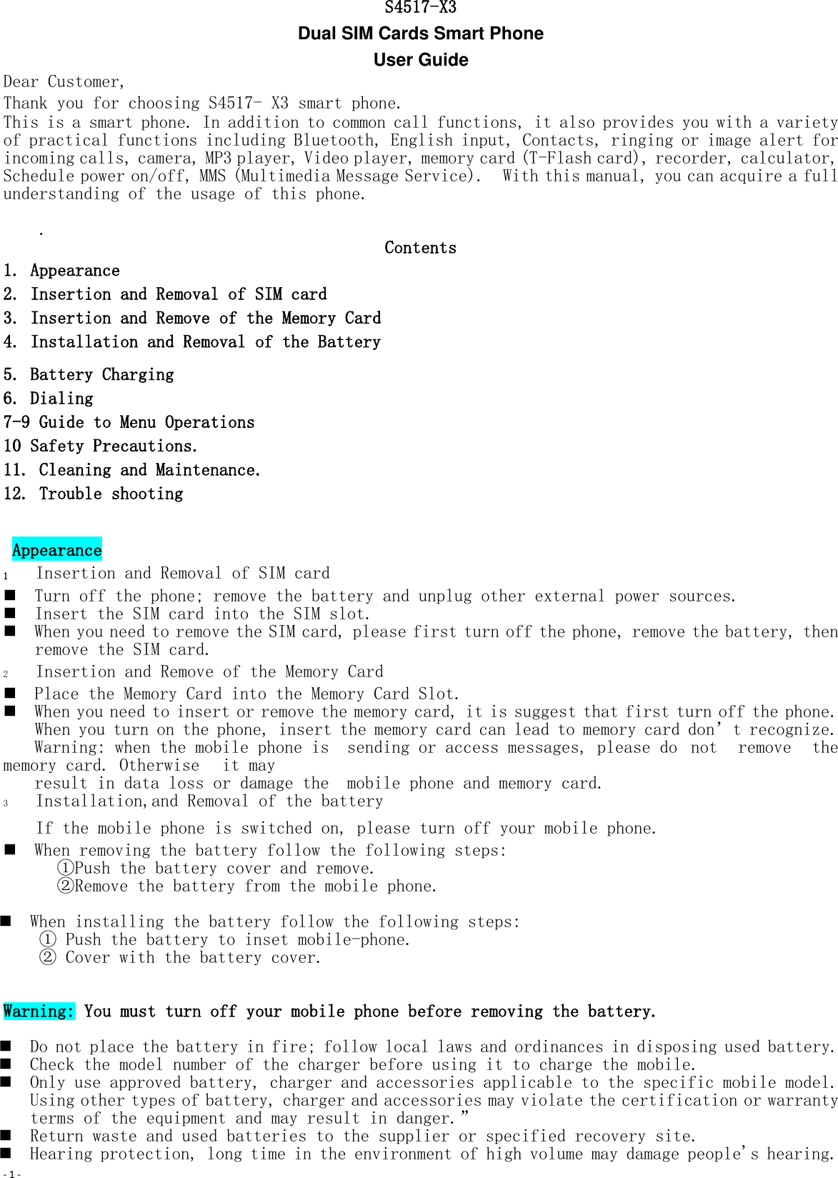 - 1 -   S4517-X3 Dual SIM Cards Smart Phone   User Guide Dear Customer,  Thank you for choosing S4517- X3 smart phone. This is a smart phone. In addition to common call functions, it also provides you with a variety of practical functions including Bluetooth, English input, Contacts, ringing or image alert for incoming calls, camera, MP3 player, Video player, memory card (T-Flash card), recorder, calculator, Schedule power on/off, MMS (Multimedia Message Service).  With this manual, you can acquire a full understanding of the usage of this phone.      .  Contents 1. Appearance 2. Insertion and Removal of SIM card 3. Insertion and Remove of the Memory Card 4. Installation and Removal of the Battery 5. Battery Charging 6. Dialing 7-9 Guide to Menu Operations 10 Safety Precautions. 11. Cleaning and Maintenance. 12. Trouble shooting   Appearance 1 Insertion and Removal of SIM card  Turn off the phone; remove the battery and unplug other external power sources.  Insert the SIM card into the SIM slot.  When you need to remove the SIM card, please first turn off the phone, remove the battery, then remove the SIM card.  2 Insertion and Remove of the Memory Card  Place the Memory Card into the Memory Card Slot.  When you need to insert or remove the memory card, it is suggest that first turn off the phone. When you turn on the phone, insert the memory card can lead to memory card don’t recognize. Warning: when the mobile phone is  sending or access messages, please do  not  remove  the memory card. Otherwise   it may  result in data loss or damage the  mobile phone and memory card. 3 Installation,and Removal of the battery If the mobile phone is switched on, please turn off your mobile phone.  When removing the battery follow the following steps: ①Push the battery cover and remove. ②Remove the battery from the mobile phone.   When installing the battery follow the following steps: ① Push the battery to inset mobile-phone. ② Cover with the battery cover.   Warning: You must turn off your mobile phone before removing the battery.    Do not place the battery in fire; follow local laws and ordinances in disposing used battery.  Check the model number of the charger before using it to charge the mobile.  Only use approved battery, charger and accessories applicable to the specific mobile model. Using other types of battery, charger and accessories may violate the certification or warranty terms of the equipment and may result in danger.”  Return waste and used batteries to the supplier or specified recovery site.  Hearing protection, long time in the environment of high volume may damage people&apos;s hearing. 