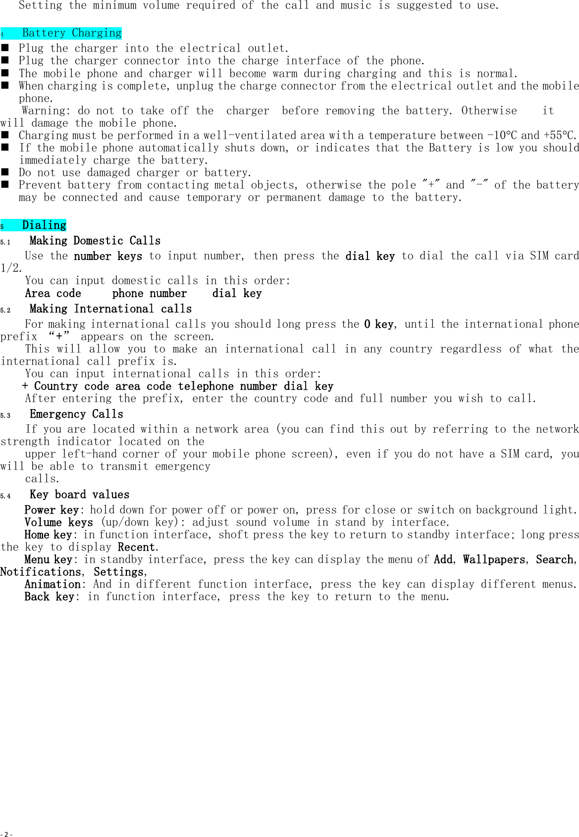 - 2 -  Setting the minimum volume required of the call and music is suggested to use.  4 Battery Charging  Plug the charger into the electrical outlet.  Plug the charger connector into the charge interface of the phone.  The mobile phone and charger will become warm during charging and this is normal.  When charging is complete, unplug the charge connector from the electrical outlet and the mobile phone. Warning: do not to take off the  charger  before removing the battery. Otherwise   it will damage the mobile phone.  Charging must be performed in a well-ventilated area with a temperature between -10C and +55C.   If the mobile phone automatically shuts down, or indicates that the Battery is low you should immediately charge the battery.   Do not use damaged charger or battery.  Prevent battery from contacting metal objects, otherwise the pole &quot;+&quot; and &quot;-&quot; of the battery may be connected and cause temporary or permanent damage to the battery.  5 Dialing 5.1 Making Domestic Calls Use the number keys to input number, then press the dial key to dial the call via SIM card 1/2. You can input domestic calls in this order: Area code     phone number    dial key 5.2 Making International calls For making international calls you should long press the 0 key, until the international phone prefix “+” appears on the screen.   This will allow you to make an international call in any country regardless of what the international call prefix is. You can input international calls in this order: + Country code area code telephone number dial key After entering the prefix, enter the country code and full number you wish to call. 5.3 Emergency Calls If you are located within a network area (you can find this out by referring to the network strength indicator located on the  upper left-hand corner of your mobile phone screen), even if you do not have a SIM card, you will be able to transmit emergency  calls. 5.4 Key board values Power key: hold down for power off or power on, press for close or switch on background light. Volume keys (up/down key): adjust sound volume in stand by interface. Home key: in function interface, shoft press the key to return to standby interface; long press the key to display Recent. Menu key: in standby interface, press the key can display the menu of Add, Wallpapers, Search, Notifications, Settings,  Animation: And in different function interface, press the key can display different menus. Back key: in function interface, press the key to return to the menu. 