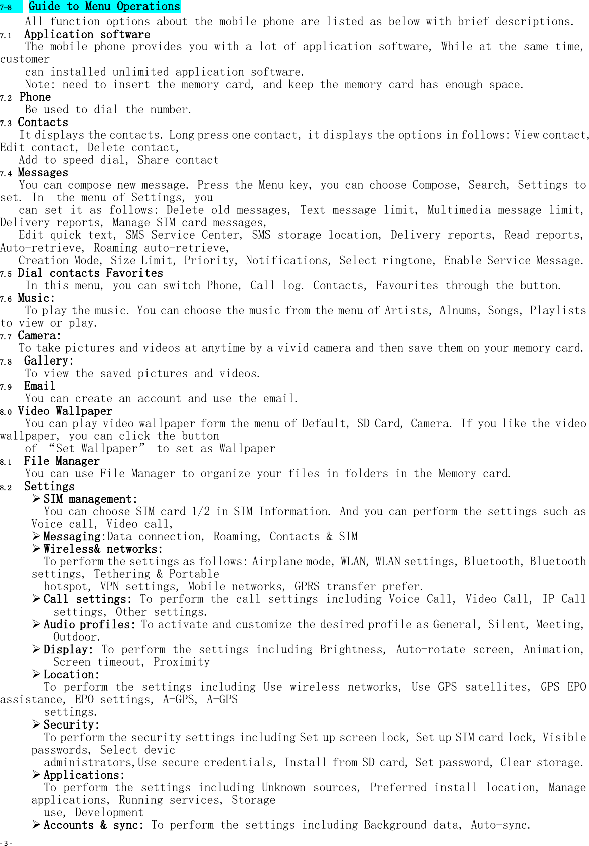 - 3 -  7-8  Guide to Menu Operations All function options about the mobile phone are listed as below with brief descriptions. 7.1  Application software The mobile phone provides you with a lot of application software, While at the same time, customer  can installed unlimited application software.  Note: need to insert the memory card, and keep the memory card has enough space. 7.2  Phone Be used to dial the number. 7.3 Contacts    It displays the contacts. Long press one contact, it displays the options in follows: View contact, Edit contact, Delete contact,  Add to speed dial, Share contact 7.4 Messages    You can compose new message. Press the Menu key, you can choose Compose, Search, Settings to set. In  the menu of Settings, you   can set it as follows: Delete old messages, Text message limit, Multimedia message limit, Delivery reports, Manage SIM card messages,  Edit quick text, SMS Service Center, SMS storage location, Delivery reports, Read reports, Auto-retrieve, Roaming auto-retrieve,  Creation Mode, Size Limit, Priority, Notifications, Select ringtone, Enable Service Message. 7.5 Dial contacts Favorites     In this menu, you can switch Phone, Call log. Contacts, Favourites through the button. 7.6 Music: To play the music. You can choose the music from the menu of Artists, Alnums, Songs, Playlists to view or play. 7.7 Camera: To take pictures and videos at anytime by a vivid camera and then save them on your memory card. 7.8  Gallery: To view the saved pictures and videos. 7.9  Email You can create an account and use the email. 8.0 Video Wallpaper You can play video wallpaper form the menu of Default, SD Card, Camera. If you like the video wallpaper, you can click the button  of “Set Wallpaper” to set as Wallpaper 8.1  File Manager You can use File Manager to organize your files in folders in the Memory card. 8.2  Settings  SIM management:  You can choose SIM card 1/2 in SIM Information. And you can perform the settings such as Voice call, Video call,   Messaging:Data connection, Roaming, Contacts &amp; SIM  Wireless&amp; networks:  To perform the settings as follows: Airplane mode, WLAN, WLAN settings, Bluetooth, Bluetooth settings, Tethering &amp; Portable  hotspot, VPN settings, Mobile networks, GPRS transfer prefer.  Call settings: To perform the call settings including Voice Call, Video Call, IP Call settings, Other settings.  Audio profiles: To activate and customize the desired profile as General, Silent, Meeting, Outdoor.  Display: To perform the settings including Brightness, Auto-rotate screen, Animation, Screen timeout, Proximity  Location:  To perform  the settings  including Use  wireless networks,  Use GPS satellites,  GPS EPO assistance, EPO settings, A-GPS, A-GPS  settings.  Security:  To perform the security settings including Set up screen lock, Set up SIM card lock, Visible passwords, Select devic  administrators,Use secure credentials, Install from SD card, Set password, Clear storage.  Applications:  To perform the settings including Unknown sources, Preferred install location, Manage applications, Running services, Storage   use, Development  Accounts &amp; sync: To perform the settings including Background data, Auto-sync. 