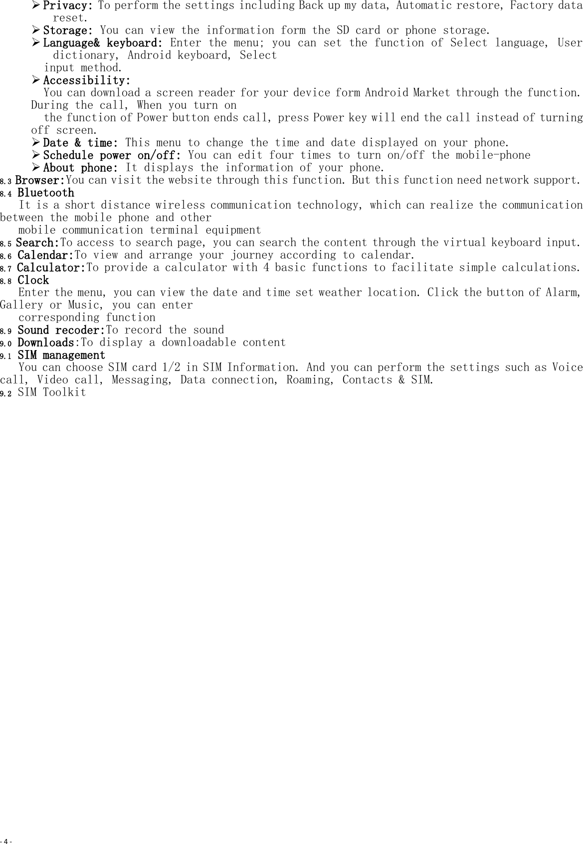 - 4 -   Privacy: To perform the settings including Back up my data, Automatic restore, Factory data reset.  Storage: You can view the information form the SD card or phone storage.  Language&amp; keyboard: Enter the menu; you can set the function of Select language, User dictionary, Android keyboard, Select input method.  Accessibility:  You can download a screen reader for your device form Android Market through the function. During the call, When you turn on   the function of Power button ends call, press Power key will end the call instead of turning off screen.  Date &amp; time: This menu to change the time and date displayed on your phone.  Schedule power on/off: You can edit four times to turn on/off the mobile-phone  About phone: It displays the information of your phone. 8.3 Browser:You can visit the website through this function. But this function need network support. 8.4 Bluetooth It is a short distance wireless communication technology, which can realize the communication between the mobile phone and other  mobile communication terminal equipment 8.5 Search:To access to search page, you can search the content through the virtual keyboard input. 8.6 Calendar:To view and arrange your journey according to calendar. 8.7 Calculator:To provide a calculator with 4 basic functions to facilitate simple calculations. 8.8 Clock Enter the menu, you can view the date and time set weather location. Click the button of Alarm, Gallery or Music, you can enter  corresponding function 8.9 Sound recoder:To record the sound 9.0 Downloads:To display a downloadable content 9.1 SIM management You can choose SIM card 1/2 in SIM Information. And you can perform the settings such as Voice call, Video call, Messaging, Data connection, Roaming, Contacts &amp; SIM. 9.2 SIM Toolkit 