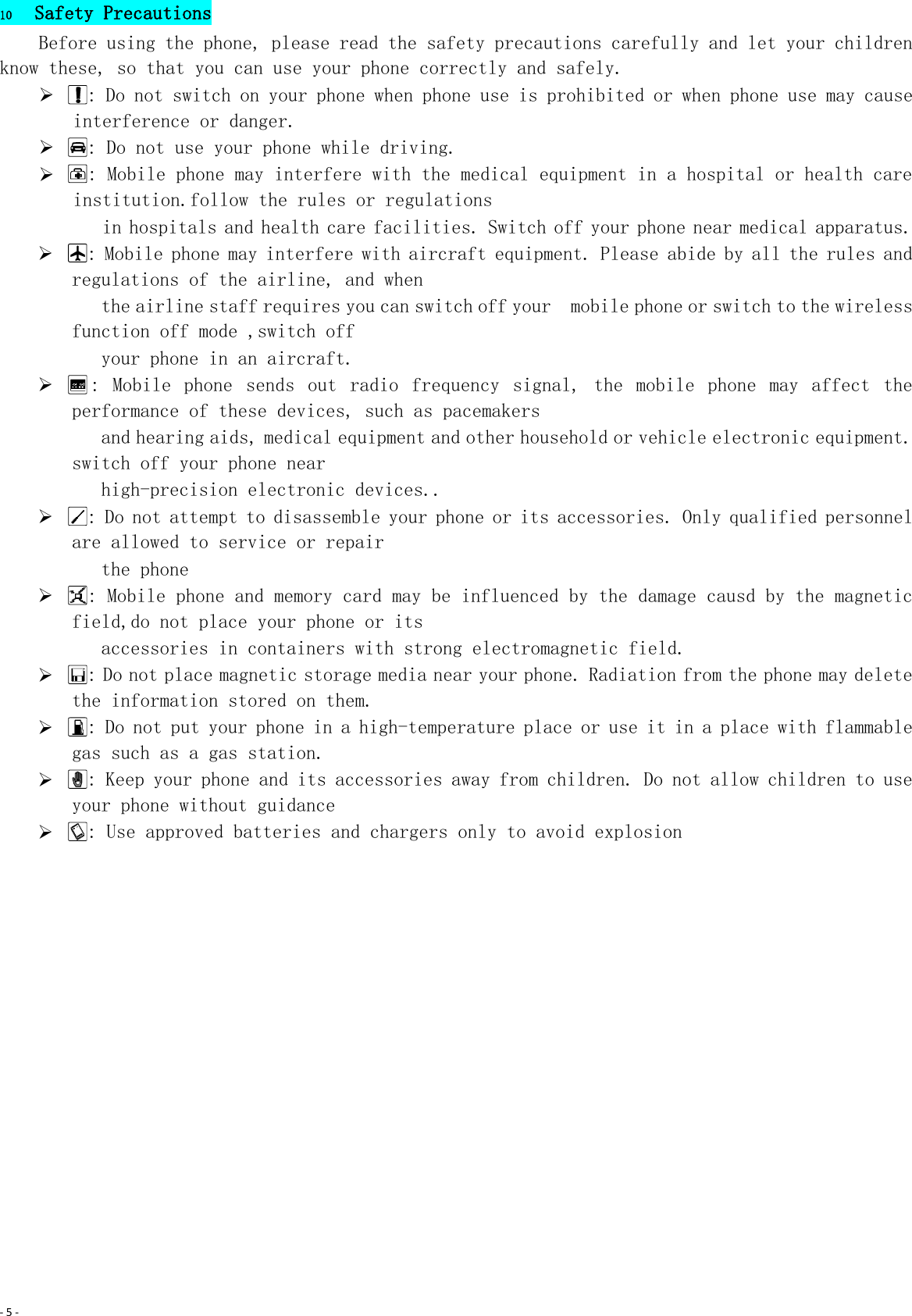 - 5 -  10 Safety Precautions Before using the phone, please read the safety precautions carefully and let your children know these, so that you can use your phone correctly and safely.    : Do not switch on your phone when phone use is prohibited or when phone use may cause interference or danger.   : Do not use your phone while driving.   : Mobile phone may interfere with the medical equipment in a hospital or health care institution.follow the rules or regulations  in hospitals and health care facilities. Switch off your phone near medical apparatus.   : Mobile phone may interfere with aircraft equipment. Please abide by all the rules and regulations of the airline, and when  the airline staff requires you can switch off your  mobile phone or switch to the wireless function off mode ,switch off    your phone in an aircraft.   :  Mobile  phone  sends  out  radio  frequency  signal,  the  mobile  phone  may  affect  the performance of these devices, such as pacemakers  and hearing aids, medical equipment and other household or vehicle electronic equipment. switch off your phone near  high-precision electronic devices..   : Do not attempt to disassemble your phone or its accessories. Only qualified personnel are allowed to service or repair  the phone   : Mobile phone and memory card may be influenced by the damage causd by the magnetic field,do not place your phone or its  accessories in containers with strong electromagnetic field.   : Do not place magnetic storage media near your phone. Radiation from the phone may delete the information stored on them.   : Do not put your phone in a high-temperature place or use it in a place with flammable gas such as a gas station.   : Keep your phone and its accessories away from children. Do not allow children to use your phone without guidance   : Use approved batteries and chargers only to avoid explosion 