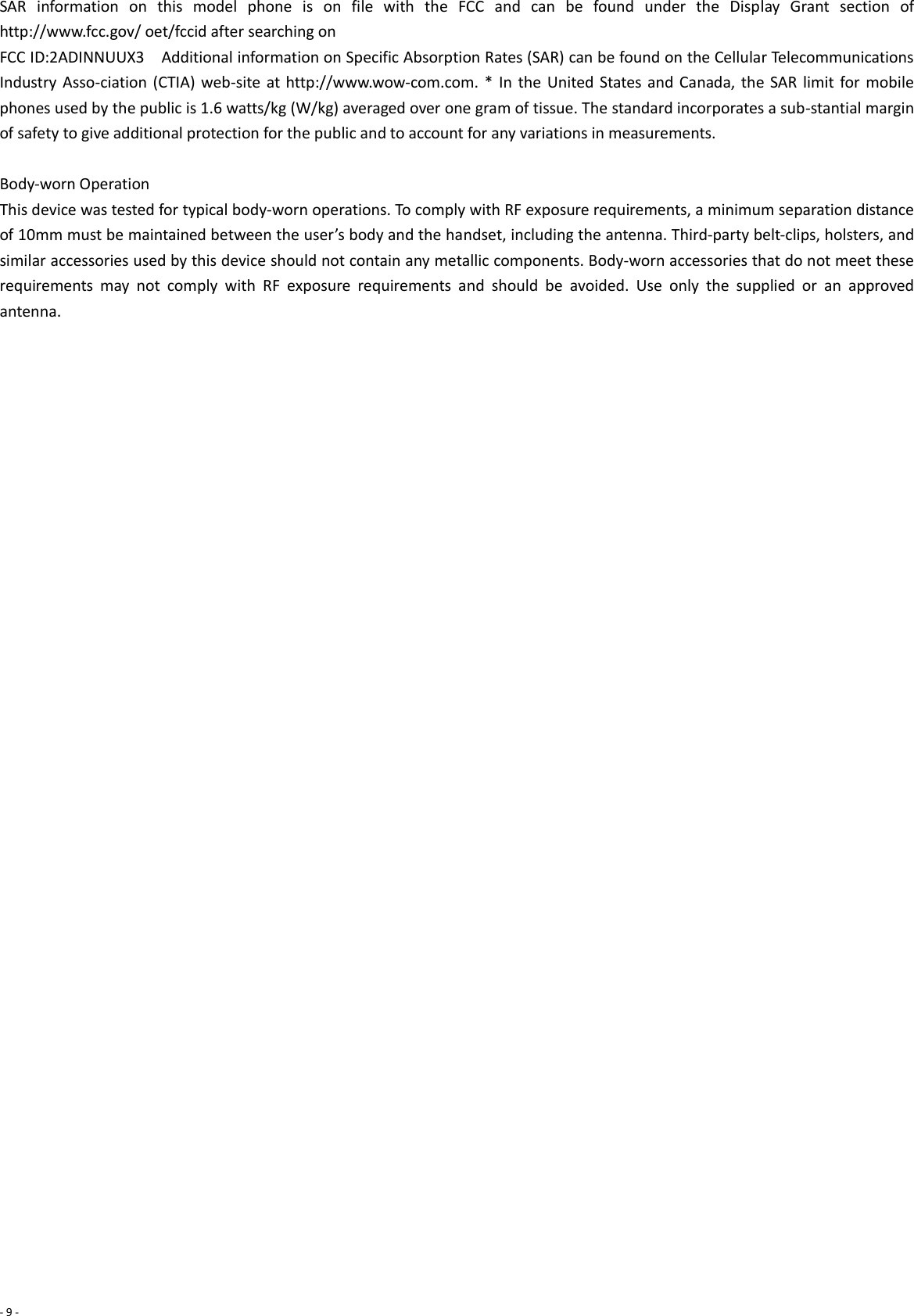 - 9 -  SAR  information  on  this  model  phone  is  on  file  with  the  FCC  and  can  be  found  under  the  Display  Grant  section  of http://www.fcc.gov/ oet/fccid after searching on   FCC ID:2ADINNUUX3    Additional information on Specific Absorption Rates (SAR) can be found on the Cellular Telecommunications Industry Asso-ciation (CTIA) web-site at http://www.wow-com.com. * In  the United States and Canada, the SAR limit for mobile phones used by the public is 1.6 watts/kg (W/kg) averaged over one gram of tissue. The standard incorporates a sub-stantial margin of safety to give additional protection for the public and to account for any variations in measurements.  Body-worn Operation This device was tested for typical body-worn operations. To comply with RF exposure requirements, a minimum separation distance of 10mm must be maintained between the user’s body and the handset, including the antenna. Third-party belt-clips, holsters, and similar accessories used by this device should not contain any metallic components. Body-worn accessories that do not meet these requirements  may  not  comply  with  RF  exposure  requirements  and  should  be  avoided.  Use  only  the  supplied  or  an  approved antenna.     