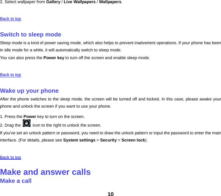 2. Select wallpaper from Gallery / Live Wallpapers / Wallpapers.    Back to top    Switch to sleep mode Sleep mode is a kind of power saving mode, which also helps to prevent inadvertent operations. If your phone has been in idle mode for a while, it will automatically switch to sleep mode. You can also press the Power key to turn off the screen and enable sleep mode.    Back to top    Wake up your phone After the phone switches to the sleep mode, the screen will be turned off and locked. In this case, please awake your phone and unlock the screen if you want to use your phone. 1. Press the Power key to turn on the screen.   2. Drag the   icon to the right to unlock the screen. If you&apos;ve set an unlock pattern or password, you need to draw the unlock pattern or input the password to enter the main interface. (For details, please see System settings &gt; Security &gt; Screen lock).    Back to top    Make and answer calls Make a call 10 