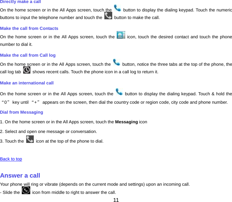  Directly make a call On the home screen or in the All Apps screen, touch the   button to display the dialing keypad. Touch the numeric buttons to input the telephone number and touch the   button to make the call. Make the call from Contacts On the home screen or in the All Apps screen, touch the   icon, touch the desired contact and touch the phone number to dial it. Make the call from Call log On the home screen or in the All Apps screen, touch the   button, notice the three tabs at the top of the phone, the call log tab   shows recent calls. Touch the phone icon in a call log to return it. Make an international call On the home screen or in the All Apps screen, touch the   button to display the dialing keypad. Touch &amp; hold the “0” key until “+” appears on the screen, then dial the country code or region code, city code and phone number. Dial from Messaging 1. On the home screen or in the All Apps screen, touch the Messaging icon 2. Select and open one message or conversation. 3. Touch the   icon at the top of the phone to dial.    Back to top    Answer a call Your phone will ring or vibrate (depends on the current mode and settings) upon an incoming call. - Slide the   icon from middle to right to answer the call. 11 