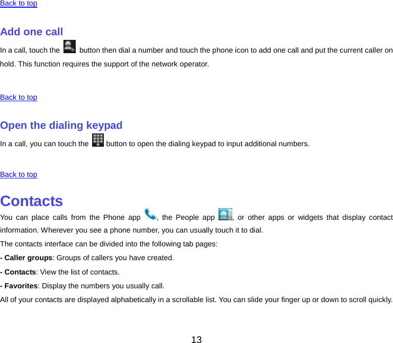  Back to top    Add one call In a call, touch the   button then dial a number and touch the phone icon to add one call and put the current caller on hold. This function requires the support of the network operator.    Back to top    Open the dialing keypad In a call, you can touch the   button to open the dialing keypad to input additional numbers.    Back to top    Contacts You can place calls from the Phone app  , the People app  , or other apps or widgets that display contact information. Wherever you see a phone number, you can usually touch it to dial. The contacts interface can be divided into the following tab pages: - Caller groups: Groups of callers you have created. - Contacts: View the list of contacts. - Favorites: Display the numbers you usually call. All of your contacts are displayed alphabetically in a scrollable list. You can slide your finger up or down to scroll quickly.    13 