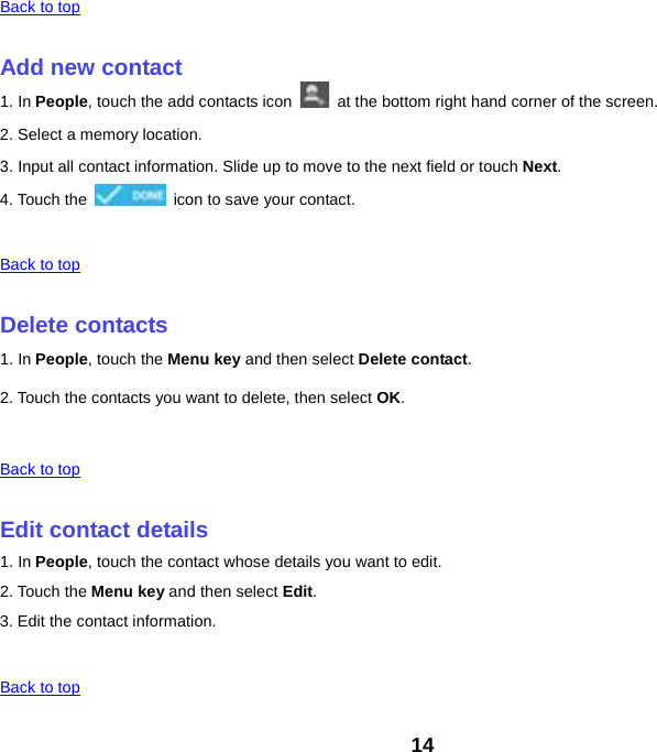 Back to top    Add new contact 1. In People, touch the add contacts icon   at the bottom right hand corner of the screen. 2. Select a memory location. 3. Input all contact information. Slide up to move to the next field or touch Next. 4. Touch the   icon to save your contact.    Back to top    Delete contacts 1. In People, touch the Menu key and then select Delete contact. 2. Touch the contacts you want to delete, then select OK.    Back to top    Edit contact details 1. In People, touch the contact whose details you want to edit. 2. Touch the Menu key and then select Edit. 3. Edit the contact information.    Back to top 14 