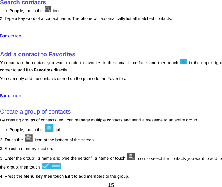     Search contacts 1. In People, touch the   icon. 2. Type a key word of a contact name. The phone will automatically list all matched contacts.    Back to top    Add a contact to Favorites You can tap the contact you want to add to favorites in the contact interface, and then touch   in the upper right corner to add it to Favorites directly. You can only add the contacts stored on the phone to the Favorites.    Back to top    Create a group of contacts By creating groups of contacts, you can manage multiple contacts and send a message to an entire group. 1. In People, touch the   tab. 2. Touch the    icon at the bottom of the screen. 3. Select a memory location. 3. Enter the group’s name and type the person’s name or touch   icon to select the contacts you want to add to the group, then touch  . 4. Press the Menu key then touch Edit to add members to the group. 15 