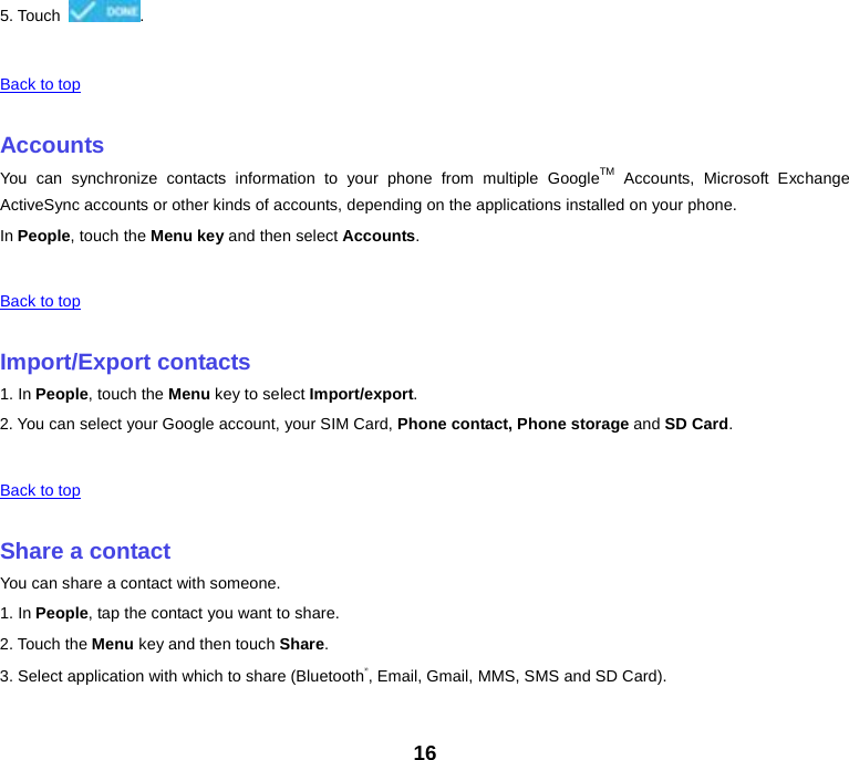 5. Touch  .    Back to top    Accounts You can synchronize contacts information to your phone from multiple GoogleTM Accounts, Microsoft Exchange ActiveSync accounts or other kinds of accounts, depending on the applications installed on your phone. In People, touch the Menu key and then select Accounts.    Back to top    Import/Export contacts 1. In People, touch the Menu key to select Import/export. 2. You can select your Google account, your SIM Card, Phone contact, Phone storage and SD Card.    Back to top    Share a contact You can share a contact with someone. 1. In People, tap the contact you want to share. 2. Touch the Menu key and then touch Share. 3. Select application with which to share (Bluetooth®, Email, Gmail, MMS, SMS and SD Card).    16 