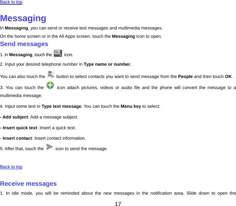  Back to top    Messaging In Messaging, you can send or receive text messages and multimedia messages. On the home screen or in the All Apps screen, touch the Messaging icon to open. Send messages 1. In Messaging, touch the   icon. 2. Input your desired telephone number in Type name or number. You can also touch the   button to select contacts you want to send message from the People and then touch OK. 3. You can touch the   icon attach pictures, videos or audio file and the phone will convert the message to a multimedia message. 4. Input some text in Type text message. You can touch the Menu key to select: - Add subject: Add a message subject. - Insert quick text: Insert a quick text. - Insert contact: Insert contact information. 5. After that, touch the   icon to send the message.    Back to top    Receive messages 1. In idle mode, you will be reminded about the new messages in the notification area. Slide down to open the 17 