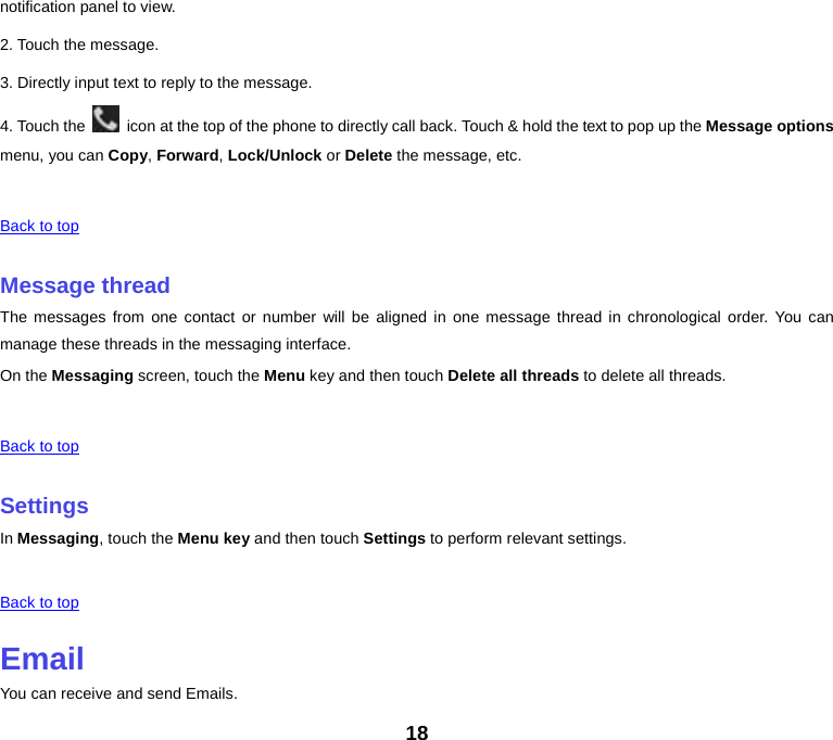 notification panel to view. 2. Touch the message. 3. Directly input text to reply to the message. 4. Touch the   icon at the top of the phone to directly call back. Touch &amp; hold the text to pop up the Message options menu, you can Copy, Forward, Lock/Unlock or Delete the message, etc.      Back to top    Message thread The messages from one contact or number will be aligned in one message thread in chronological order. You can manage these threads in the messaging interface. On the Messaging screen, touch the Menu key and then touch Delete all threads to delete all threads.      Back to top    Settings In Messaging, touch the Menu key and then touch Settings to perform relevant settings.      Back to top    Email You can receive and send Emails. 18 
