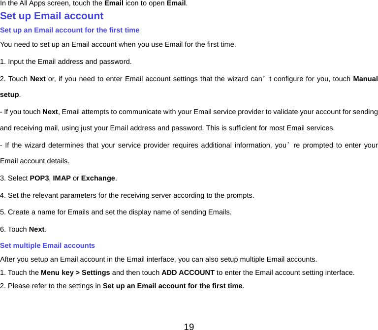  In the All Apps screen, touch the Email icon to open Email. Set up Email account Set up an Email account for the first time You need to set up an Email account when you use Email for the first time. 1. Input the Email address and password. 2. Touch Next or, if you need to enter Email account settings that the wizard can’t configure for you, touch Manual setup. - If you touch Next, Email attempts to communicate with your Email service provider to validate your account for sending and receiving mail, using just your Email address and password. This is sufficient for most Email services. - If the wizard determines that your service provider requires additional information, you’re prompted to enter your Email account details. 3. Select POP3, IMAP or Exchange.   4. Set the relevant parameters for the receiving server according to the prompts. 5. Create a name for Emails and set the display name of sending Emails. 6. Touch Next.   Set multiple Email accounts After you setup an Email account in the Email interface, you can also setup multiple Email accounts. 1. Touch the Menu key &gt; Settings and then touch ADD ACCOUNT to enter the Email account setting interface. 2. Please refer to the settings in Set up an Email account for the first time.    19 