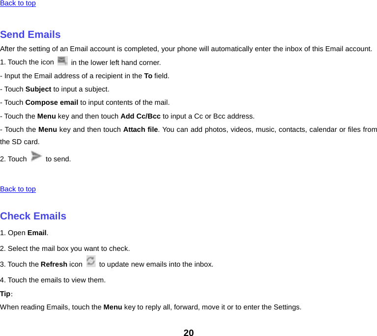 Back to top    Send Emails After the setting of an Email account is completed, your phone will automatically enter the inbox of this Email account. 1. Touch the icon   in the lower left hand corner.   - Input the Email address of a recipient in the To field.   - Touch Subject to input a subject. - Touch Compose email to input contents of the mail. - Touch the Menu key and then touch Add Cc/Bcc to input a Cc or Bcc address.   - Touch the Menu key and then touch Attach file. You can add photos, videos, music, contacts, calendar or files from the SD card. 2. Touch   to send.      Back to top    Check Emails 1. Open Email. 2. Select the mail box you want to check. 3. Touch the Refresh icon  to update new emails into the inbox. 4. Touch the emails to view them. Tip： When reading Emails, touch the Menu key to reply all, forward, move it or to enter the Settings. 20 