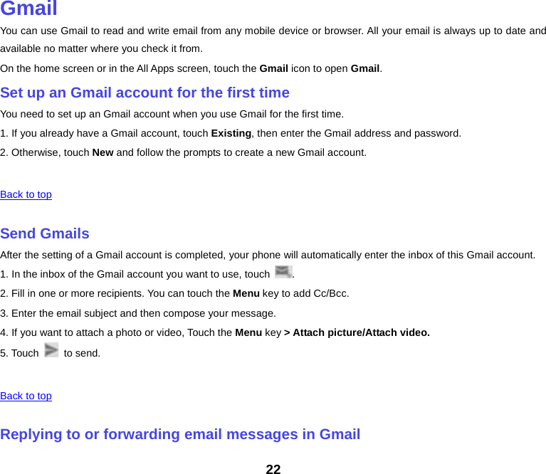  Gmail You can use Gmail to read and write email from any mobile device or browser. All your email is always up to date and available no matter where you check it from. On the home screen or in the All Apps screen, touch the Gmail icon to open Gmail. Set up an Gmail account for the first time You need to set up an Gmail account when you use Gmail for the first time. 1. If you already have a Gmail account, touch Existing, then enter the Gmail address and password. 2. Otherwise, touch New and follow the prompts to create a new Gmail account.   Back to top    Send Gmails After the setting of a Gmail account is completed, your phone will automatically enter the inbox of this Gmail account. 1. In the inbox of the Gmail account you want to use, touch  . 2. Fill in one or more recipients. You can touch the Menu key to add Cc/Bcc. 3. Enter the email subject and then compose your message. 4. If you want to attach a photo or video, Touch the Menu key &gt; Attach picture/Attach video. 5. Touch   to send.   Back to top    Replying to or forwarding email messages in Gmail 22 