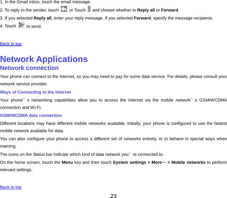  1. In the Gmail inbox, touch the email message. 2. To reply to the sender, touch  . or Touch   and choose whether to Reply all or Forward. 3. If you selected Reply all, enter your reply message. If you selected Forward, specify the message recipients. 4. Touch   to send.   Back to top    Network Applications Network connection Your phone can connect to the Internet, so you may need to pay for some data service. For details, please consult your network service provider. Ways of Connecting to the Internet Your phone’s networking capabilities allow you to access the Internet via the mobile network’s GSM/WCDMA connection and Wi-Fi. GSM/WCDMA data connection Different locations may have different mobile networks available. Initially, your phone is configured to use the fastest mobile network available for data. You can also configure your phone to access a different set of networks entirely, or to behave in special ways when roaming. The icons on the Status bar indicate which kind of data network you’re connected to. On the home screen, touch the Menu key and then touch System settings &gt; More… &gt; Mobile networks to perform relevant settings.   Back to top 23 