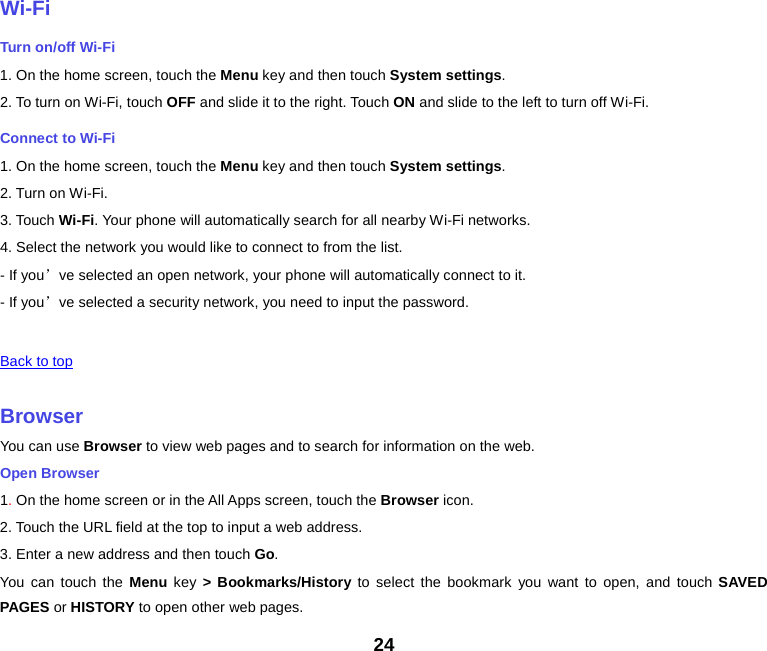    Wi-Fi Turn on/off Wi-Fi 1. On the home screen, touch the Menu key and then touch System settings. 2. To turn on Wi-Fi, touch OFF and slide it to the right. Touch ON and slide to the left to turn off Wi-Fi. Connect to Wi-Fi 1. On the home screen, touch the Menu key and then touch System settings. 2. Turn on Wi-Fi. 3. Touch Wi-Fi. Your phone will automatically search for all nearby Wi-Fi networks. 4. Select the network you would like to connect to from the list.   - If you’ve selected an open network, your phone will automatically connect to it. - If you’ve selected a security network, you need to input the password.   Back to top    Browser You can use Browser to view web pages and to search for information on the web. Open Browser 1. On the home screen or in the All Apps screen, touch the Browser icon. 2. Touch the URL field at the top to input a web address. 3. Enter a new address and then touch Go. You can touch the Menu  key  &gt; Bookmarks/History to select the bookmark you want to open, and touch SAVED PAGES or HISTORY to open other web pages. 24 