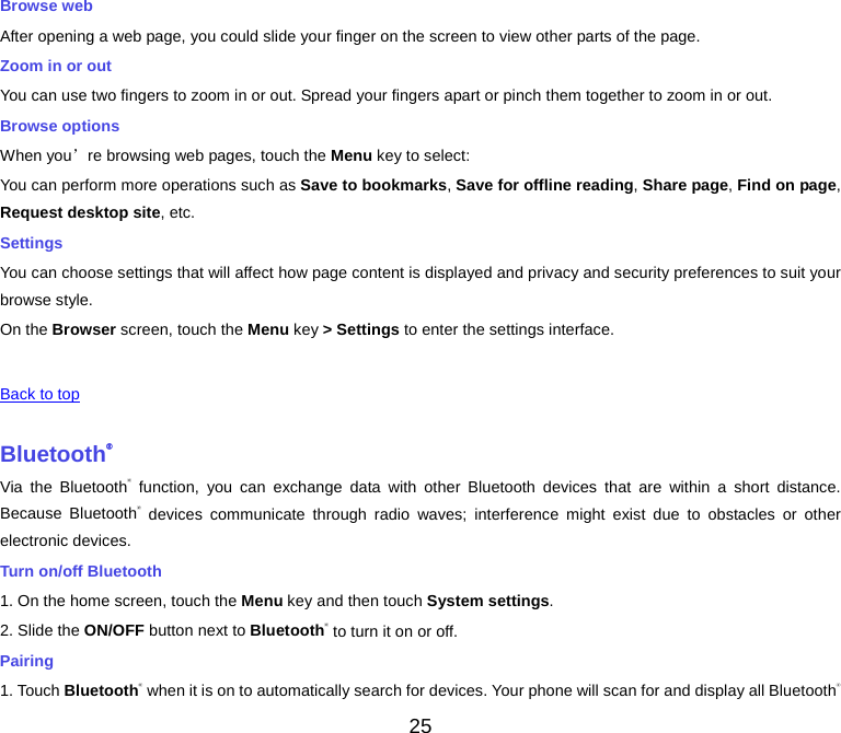  Browse web After opening a web page, you could slide your finger on the screen to view other parts of the page. Zoom in or out You can use two fingers to zoom in or out. Spread your fingers apart or pinch them together to zoom in or out. Browse options When you’re browsing web pages, touch the Menu key to select: You can perform more operations such as Save to bookmarks, Save for offline reading, Share page, Find on page, Request desktop site, etc. Settings You can choose settings that will affect how page content is displayed and privacy and security preferences to suit your browse style. On the Browser screen, touch the Menu key &gt; Settings to enter the settings interface.       Back to top    Bluetooth® Via the Bluetooth® function, you can exchange data with other Bluetooth devices that are within a short distance. Because Bluetooth® devices communicate through radio waves; interference might exist due to obstacles or other electronic devices.   Turn on/off Bluetooth   1. On the home screen, touch the Menu key and then touch System settings. 2. Slide the ON/OFF button next to Bluetooth® to turn it on or off. Pairing 1. Touch Bluetooth® when it is on to automatically search for devices. Your phone will scan for and display all Bluetooth® 25 