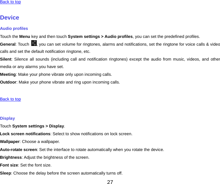    Back to top    Device Audio profiles Touch the Menu key and then touch System settings &gt; Audio profiles, you can set the predefined profiles. General: Touch  , you can set volume for ringtones, alarms and notifications, set the ringtone for voice calls &amp; video calls and set the default notification ringtone, etc. Silent: Silence all sounds (including call and notification ringtones) except the audio from music, videos, and other media or any alarms you have set. Meeting: Make your phone vibrate only upon incoming calls. Outdoor: Make your phone vibrate and ring upon incoming calls.   Back to top    Display Touch System settings &gt; Display. Lock screen notifications: Select to show notifications on lock screen. Wallpaper: Choose a wallpaper. Auto-rotate screen: Set the interface to rotate automatically when you rotate the device. Brightness: Adjust the brightness of the screen. Font size: Set the font size. Sleep: Choose the delay before the screen automatically turns off. 27 