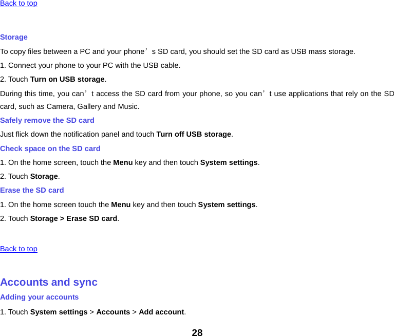   Back to top    Storage To copy files between a PC and your phone’s SD card, you should set the SD card as USB mass storage. 1. Connect your phone to your PC with the USB cable. 2. Touch Turn on USB storage. During this time, you can’t access the SD card from your phone, so you can’t use applications that rely on the SD card, such as Camera, Gallery and Music. Safely remove the SD card Just flick down the notification panel and touch Turn off USB storage. Check space on the SD card 1. On the home screen, touch the Menu key and then touch System settings. 2. Touch Storage. Erase the SD card 1. On the home screen touch the Menu key and then touch System settings. 2. Touch Storage &gt; Erase SD card.   Back to top    Accounts and sync Adding your accounts 1. Touch System settings &gt; Accounts &gt; Add account. 28 