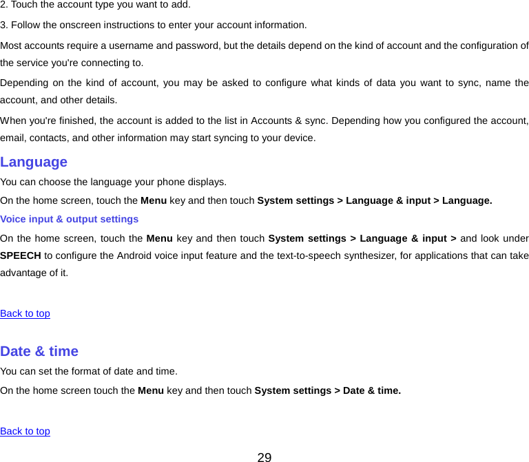  2. Touch the account type you want to add. 3. Follow the onscreen instructions to enter your account information. Most accounts require a username and password, but the details depend on the kind of account and the configuration of the service you&apos;re connecting to. Depending on the kind of account, you may be asked to configure what kinds of data you want to sync, name the account, and other details. When you&apos;re finished, the account is added to the list in Accounts &amp; sync. Depending how you configured the account, email, contacts, and other information may start syncing to your device. Language You can choose the language your phone displays. On the home screen, touch the Menu key and then touch System settings &gt; Language &amp; input &gt; Language. Voice input &amp; output settings On the home screen, touch the Menu key and then touch System settings &gt; Language &amp; input &gt; and look under SPEECH to configure the Android voice input feature and the text-to-speech synthesizer, for applications that can take advantage of it.   Back to top    Date &amp; time You can set the format of date and time. On the home screen touch the Menu key and then touch System settings &gt; Date &amp; time.   Back to top 29 