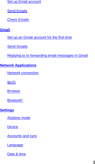  Set up Email account Send Emails Check Emails Gmail Set up an Gmail account for the first time Send Gmails Replying to or forwarding email messages in Gmail Network Applications Network connection Wi-Fi Browser Bluetooth® Settings Airplane mode Device Accounts and sync Language Date &amp; time 3 