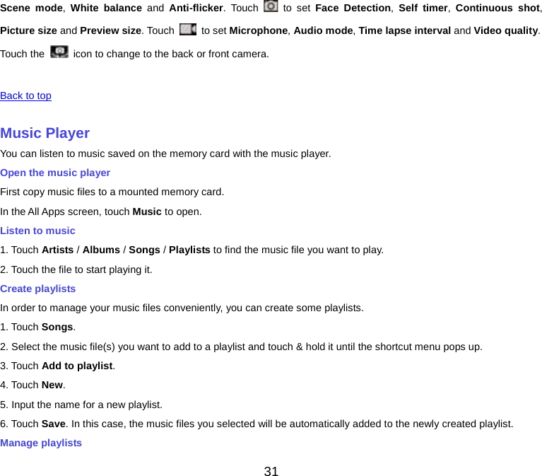  Scene mode, White balance and  Anti-flicker. Touch   to set Face Detection,  Self timer,  Continuous shot, Picture size and Preview size. Touch   to set Microphone, Audio mode, Time lapse interval and Video quality. Touch the  icon to change to the back or front camera.   Back to top    Music Player You can listen to music saved on the memory card with the music player. Open the music player First copy music files to a mounted memory card. In the All Apps screen, touch Music to open. Listen to music 1. Touch Artists / Albums / Songs / Playlists to find the music file you want to play. 2. Touch the file to start playing it. Create playlists In order to manage your music files conveniently, you can create some playlists. 1. Touch Songs.   2. Select the music file(s) you want to add to a playlist and touch &amp; hold it until the shortcut menu pops up. 3. Touch Add to playlist. 4. Touch New. 5. Input the name for a new playlist. 6. Touch Save. In this case, the music files you selected will be automatically added to the newly created playlist. Manage playlists 31 