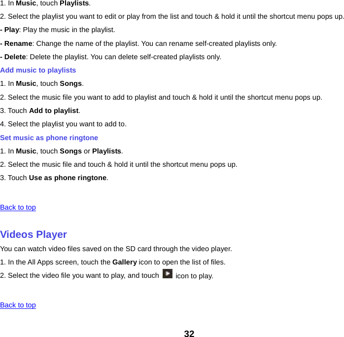 1. In Music, touch Playlists. 2. Select the playlist you want to edit or play from the list and touch &amp; hold it until the shortcut menu pops up. - Play: Play the music in the playlist. - Rename: Change the name of the playlist. You can rename self-created playlists only.     - Delete: Delete the playlist. You can delete self-created playlists only. Add music to playlists 1. In Music, touch Songs. 2. Select the music file you want to add to playlist and touch &amp; hold it until the shortcut menu pops up. 3. Touch Add to playlist. 4. Select the playlist you want to add to. Set music as phone ringtone 1. In Music, touch Songs or Playlists. 2. Select the music file and touch &amp; hold it until the shortcut menu pops up. 3. Touch Use as phone ringtone.   Back to top    Videos Player You can watch video files saved on the SD card through the video player. 1. In the All Apps screen, touch the Gallery icon to open the list of files. 2. Select the video file you want to play, and touch   icon to play.     Back to top    32 