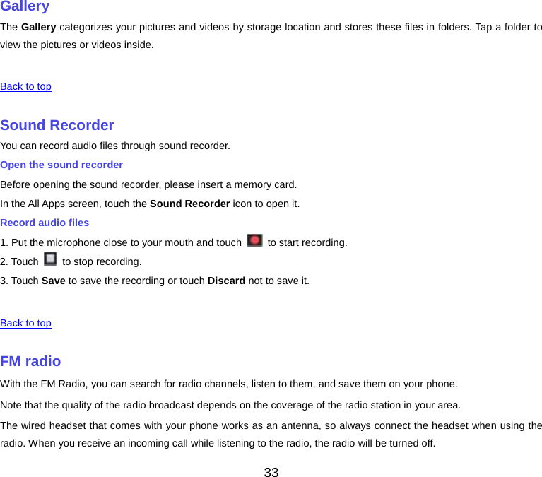  Gallery The Gallery categorizes your pictures and videos by storage location and stores these files in folders. Tap a folder to view the pictures or videos inside.   Back to top    Sound Recorder You can record audio files through sound recorder. Open the sound recorder Before opening the sound recorder, please insert a memory card. In the All Apps screen, touch the Sound Recorder icon to open it. Record audio files 1. Put the microphone close to your mouth and touch   to start recording. 2. Touch   to stop recording. 3. Touch Save to save the recording or touch Discard not to save it.   Back to top    FM radio With the FM Radio, you can search for radio channels, listen to them, and save them on your phone. Note that the quality of the radio broadcast depends on the coverage of the radio station in your area. The wired headset that comes with your phone works as an antenna, so always connect the headset when using the radio. When you receive an incoming call while listening to the radio, the radio will be turned off. 33 